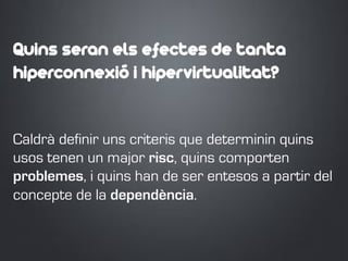 Quins seran els efectes de tanta
hiperconnexió i hipervirtualitat?
Caldrà definir uns criteris que determinin quins
usos tenen un major risc, quins comporten
problemes, i quins han de ser entesos a partir del
concepte de la dependència.
 