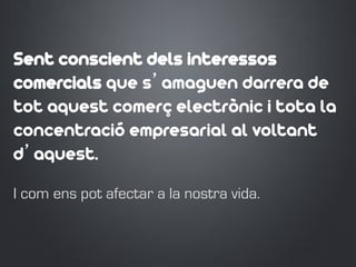 Sent conscient dels interessos
comercials que s’amaguen darrera de
tot aquest comerç electrònic i tota la
concentració empresarial al voltant
d’aquest.
I com ens pot afectar a la nostra vida.
 