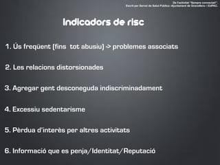 1. Ús freqüent (fins tot abusiu) -> problemes associats
2. Les relacions distorsionades
3. Agregar gent desconeguda indiscriminadament
4. Excessiu sedentarisme
5. Pèrdua d’interès per altres activitats
De l'activitat “Sempre connectat!”.
Escrit per Servei de Salut Pública -Ajuntament de Granollers- i EdPAC.
Indicadors de risc
6. Informació que es penja/Identitat/Reputació
 