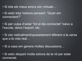 • Si tots els meus amics són virtuals…
• Si estic tota l’estona pensant: “Quan em
connectaré?”
• Si per culpa d’estar “tot el dia connectat” baixo a
l’escola, deixo l’esport, etc.
• Si sóc radicalment/oposadament diferent a la xarxa
que a la vida real…
• Si a casa em genera moltes discussions…
• Si estic despert molta estona de la nit per estar
connectat.
 