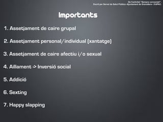 1. Assetjament de caire grupal
2. Assetjament personal/individual (xantatge)
3. Assetjament de caire afectiu i/o sexual
4. Aïllament -> Inversió social
5. Addició
De l'activitat “Sempre connectat!”.
Escrit per Servei de Salut Pública -Ajuntament de Granollers- i EdPAC.
Importants
6. Sexting
7. Happy slapping
 
