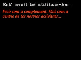 Està molt bé utilitzar-les...
Però com a complement. Mai com a
centre de les nostres activitats…
 