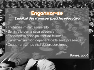 Enganxar-se
L’addició des d’una perspectiva educativa
• Trobar-se malalt sense allò
• Ser infeliç per la seva absència
• Esdevenir la principal font de felicitat
• Construir un món depenent de la seva presència
• Ocupar un temps vital desproporcionat
Funes, 2008
 