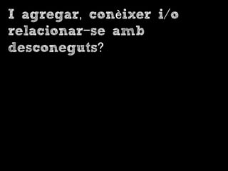 I agregar, conèixer i/o
relacionar-se amb
desconeguts?
 