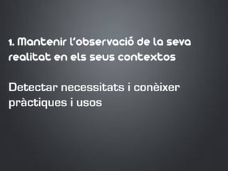 1. Mantenir l’observació de la seva
realitat en els seus contextos
Detectar necessitats i conèixer
pràctiques i usos
 