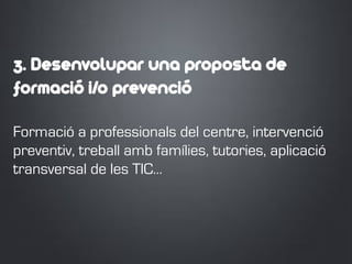 3. Desenvolupar una proposta de
formació i/o prevenció
Formació a professionals del centre, intervenció
preventiv, treball amb famílies, tutories, aplicació
transversal de les TIC…
 
