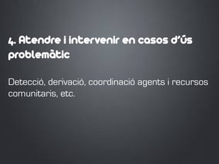 4. Atendre i intervenir en casos d’ús
problemàtic
Detecció, derivació, coordinació agents i recursos
comunitaris, etc.
 