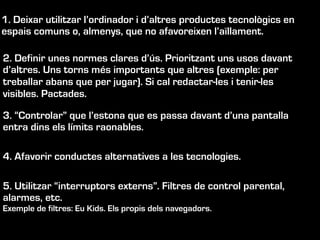 1. Deixar utilitzar l’ordinador i d’altres productes tecnològics en
espais comuns o, almenys, que no afavoreixen l’aïllament.
2. Definir unes normes clares d’ús. Prioritzant uns usos davant
d’altres. Uns torns més importants que altres (exemple: per
treballar abans que per jugar). Si cal redactar-les i tenir-les
visibles. Pactades.
3. “Controlar” que l’estona que es passa davant d’una pantalla
entra dins els límits raonables.
4. Afavorir conductes alternatives a les tecnologies.
5. Utilitzar “interruptors externs”. Filtres de control parental,
alarmes, etc.
Exemple de filtres: Eu Kids. Els propis dels navegadors.
 