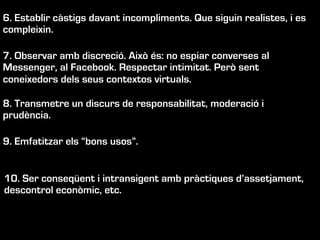 6. Establir càstigs davant incompliments. Que siguin realistes, i es
compleixin.
7. Observar amb discreció. Això és: no espiar converses al
Messenger, al Facebook. Respectar intimitat. Però sent
coneixedors dels seus contextos virtuals.
8. Transmetre un discurs de responsabilitat, moderació i
prudència.
9. Emfatitzar els “bons usos”.
10. Ser conseqüent i intransigent amb pràctiques d’assetjament,
descontrol econòmic, etc.
 