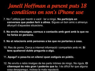 Janell Hoffman a parent puts 18
conditions on son's iPhone use
7. No l’utilitzis per mentir o vacil · lar a ningú. No participis en
converses que poden ferir a altres. Sigues un bon amic o almenys
allunya't d'aquestes situacions.
8. No enviïs missatges, correus o contactis amb gent amb la que no
ho faries en persona.
9. No et relacionis amb persones a les que no portaries a casa.
10. Res de porno. Cerca a internet informació i comparteix amb mi. Si
tens qualsevol dubte pregunta a algú.
11. Apaga'l o posa-ho en silenci quan estiguis en públic.
12. No enviïs o rebis imatges de les parts íntimes de ningú. No riguis. El
ciberespai és més gran i poderós que tu. I és difícil fer que alguna
cosa desaparegui, inclosa la mala reputació.
 