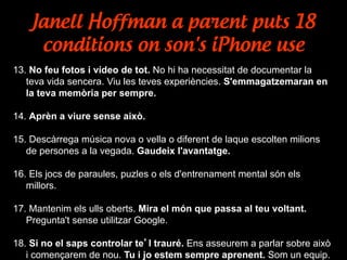 Janell Hoffman a parent puts 18
conditions on son's iPhone use
13. No feu fotos i vídeo de tot. No hi ha necessitat de documentar la
teva vida sencera. Viu les teves experiències. S'emmagatzemaran en
la teva memòria per sempre.
14. Aprèn a viure sense això.
15. Descàrrega música nova o vella o diferent de laque escolten milions
de persones a la vegada. Gaudeix l'avantatge.
16. Els jocs de paraules, puzles o els d'entrenament mental són els
millors.
17. Mantenim els ulls oberts. Mira el món que passa al teu voltant.
Pregunta't sense utilitzar Google.
18. Si no el saps controlar te’l trauré. Ens asseurem a parlar sobre això
i començarem de nou. Tu i jo estem sempre aprenent. Som un equip.
 