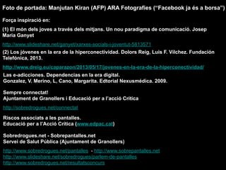 (2) Los jóvenes en la era de la hiperconectividad. Dolors Reig, Luis F. Vílchez. Fundación
Telefónica, 2013.
http://www.dreig.eu/caparazon/2013/05/17/jovenes-en-la-era-de-la-hiperconectividad/
Força inspiració en:
(1) El món dels joves a través dels mitjans. Un nou paradigma de comunicació. Josep
Maria Ganyet
http://www.slideshare.net/ganyet/xarxes-socials-i-joventut-5813571
Las e-adicciones. Dependencias en la era digital.
Gonzalez, V. Merino, L, Cano, Margarita. Edtorial Nexusmédica. 2009.
Sempre connectat!
Ajuntament de Granollers i Educació per a l’acció Crítica
http://sobredrogues.net/connectat
Riscos associats a les pantalles.
Educació per a l’Acció Crítica (www.edpac.cat)
Sobredrogues.net - Sobrepantalles.net
Servei de Salut Pública (Ajuntament de Granollers)
http://www.sobredrogues.net/pantalles - http://www.sobrepantalles.net
http://www.slideshare.net/sobredrogues/parlem-de-pantalles
http://www.sobredrogues.net/resultatsconcurs
Foto de portada: Manjutan Kiran (AFP) ARA Fotografies (“Facebook ja és a borsa”)
 