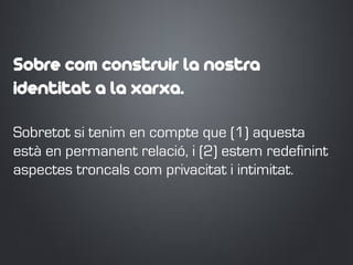 Sobre com construir la nostra
identitat a la xarxa.
Sobretot si tenim en compte que (1) aquesta
està en permanent relació, i (2) estem redefinint
aspectes troncals com privacitat i intimitat.
 