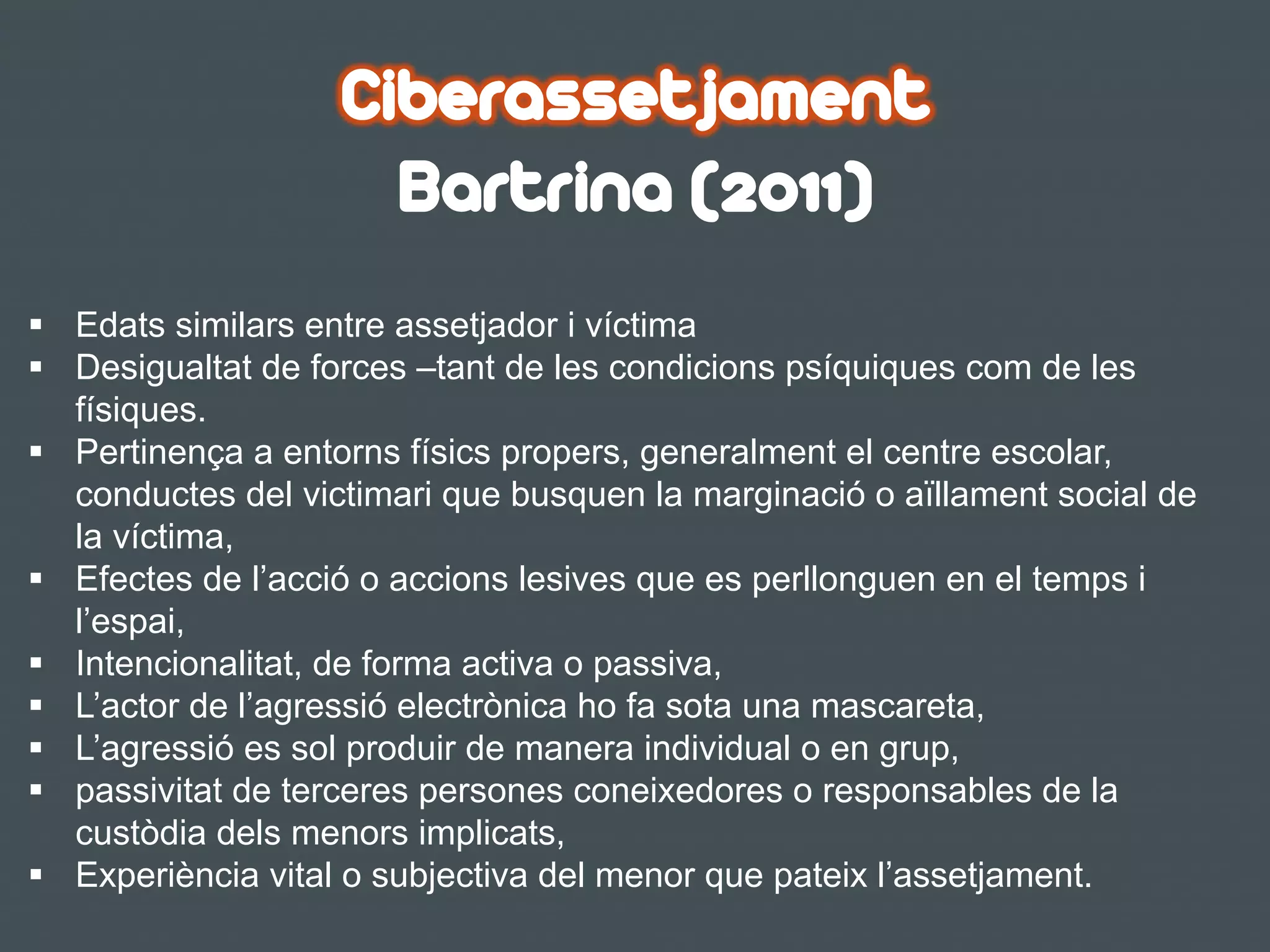 §  Edats similars entre assetjador i víctima
§  Desigualtat de forces –tant de les condicions psíquiques com de les
físiques.
§  Pertinença a entorns físics propers, generalment el centre escolar,
conductes del victimari que busquen la marginació o aïllament social de
la víctima,
§  Efectes de l’acció o accions lesives que es perllonguen en el temps i
l’espai,
§  Intencionalitat, de forma activa o passiva,
§  L’actor de l’agressió electrònica ho fa sota una mascareta,
§  L’agressió es sol produir de manera individual o en grup,
§  passivitat de terceres persones coneixedores o responsables de la
custòdia dels menors implicats,
§  Experiència vital o subjectiva del menor que pateix l’assetjament.
Ciberassetjament
Bartrina (2011)
 