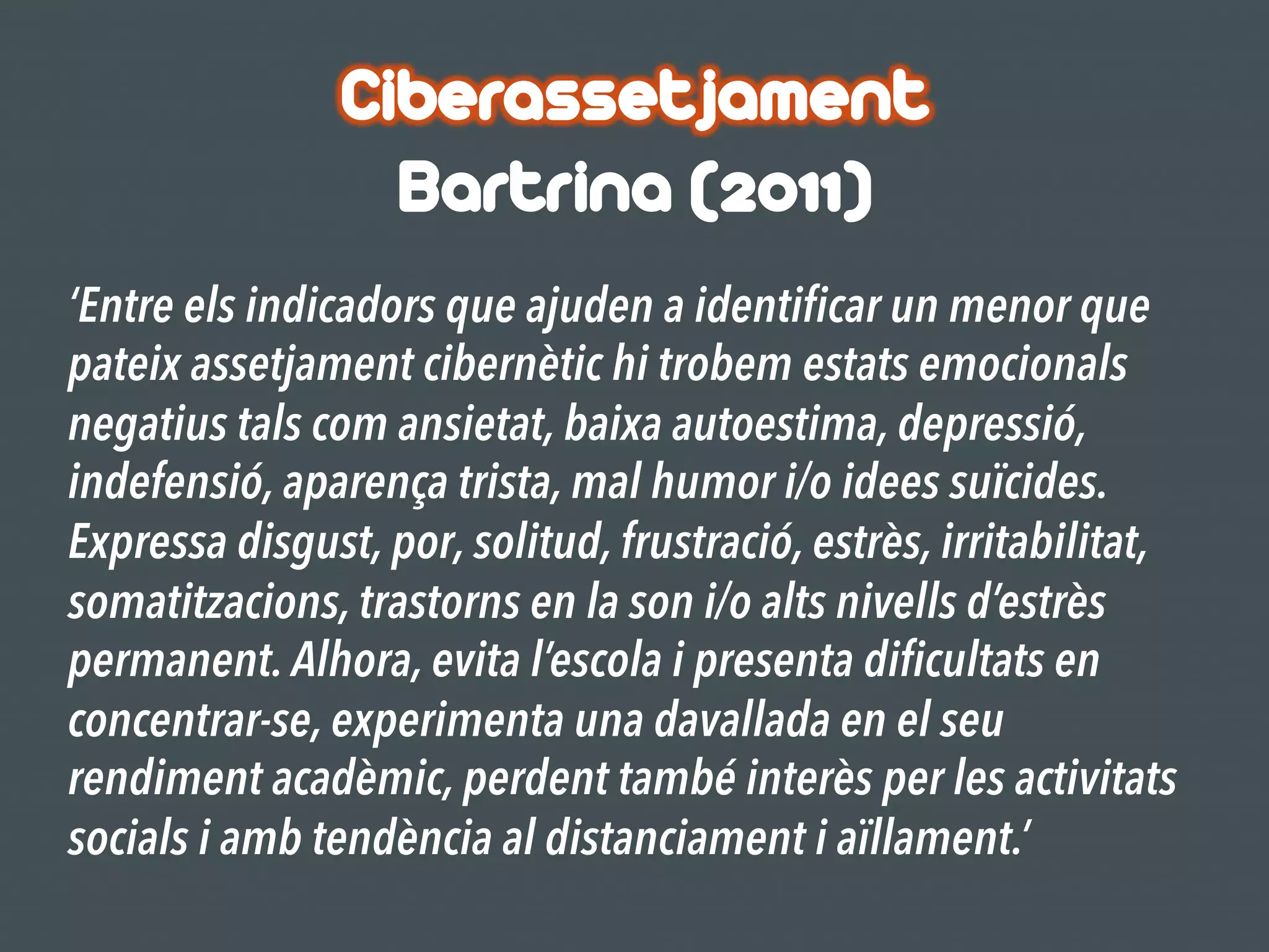 Ciberassetjament
Bartrina (2011)
‘Entre els indicadors que ajuden a identificar un menor que
pateix assetjament cibernètic hi trobem estats emocionals
negatius tals com ansietat, baixa autoestima, depressió,
indefensió, aparença trista, mal humor i/o idees suïcides.
Expressa disgust, por, solitud, frustració, estrès, irritabilitat,
somatitzacions, trastorns en la son i/o alts nivells d’estrès
permanent. Alhora, evita l’escola i presenta dificultats en
concentrar-se, experimenta una davallada en el seu
rendiment acadèmic, perdent també interès per les activitats
socials i amb tendència al distanciament i aïllament.’
 