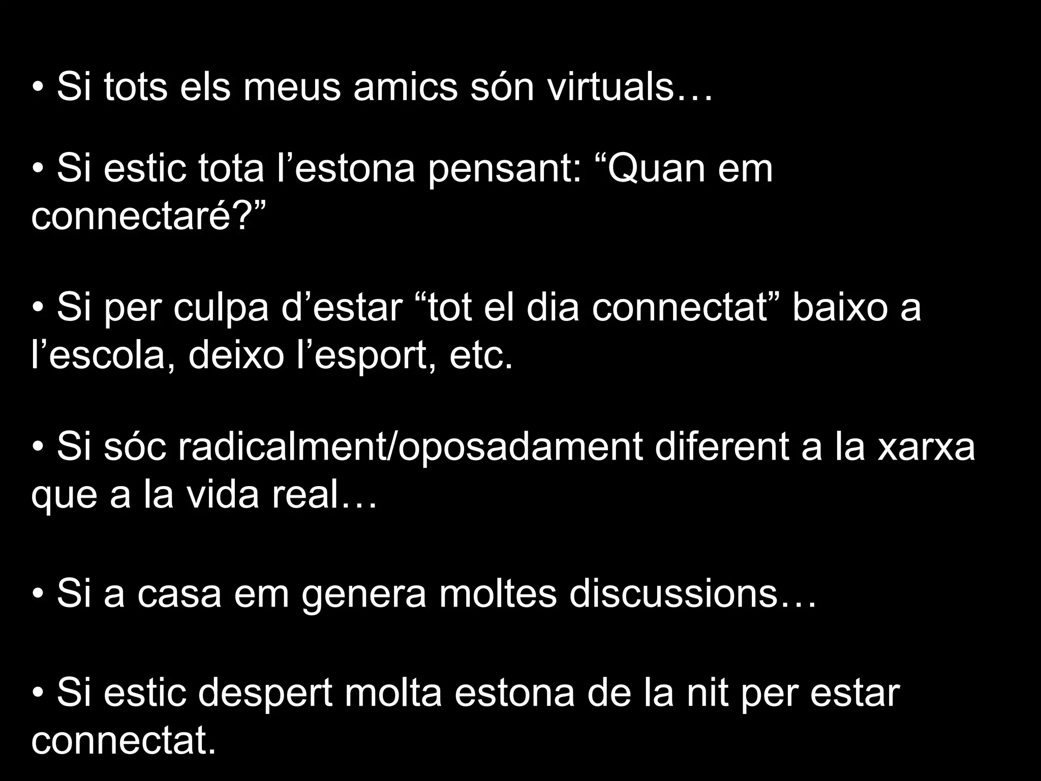 • Si tots els meus amics són virtuals…
• Si estic tota l’estona pensant: “Quan em
connectaré?”
• Si per culpa d’estar “tot el dia connectat” baixo a
l’escola, deixo l’esport, etc.
• Si sóc radicalment/oposadament diferent a la xarxa
que a la vida real…
• Si a casa em genera moltes discussions…
• Si estic despert molta estona de la nit per estar
connectat.
 