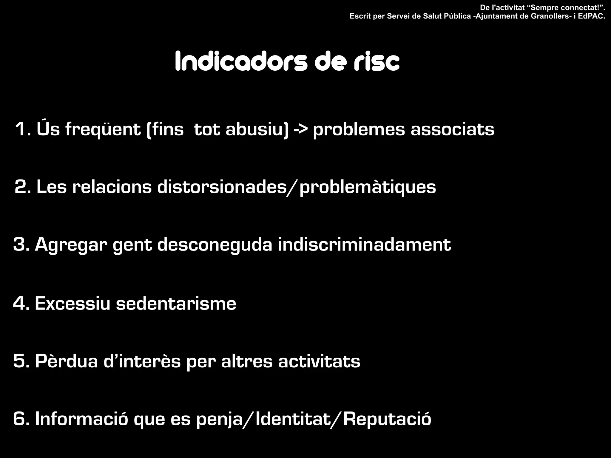 1. Ús freqüent (fins tot abusiu) -> problemes associats
2. Les relacions distorsionades/problemàtiques
3. Agregar gent desconeguda indiscriminadament
4. Excessiu sedentarisme
5. Pèrdua d’interès per altres activitats
De l'activitat “Sempre connectat!”.
Escrit per Servei de Salut Pública -Ajuntament de Granollers- i EdPAC.
Indicadors de risc
6. Informació que es penja/Identitat/Reputació
 