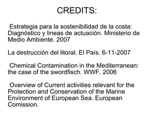 CREDITS: Estrategia para la sostenibilidad de la costa:  Diagnóstico y lineas de actuación. Ministerio de Medio Ambiente. 2007 La destrucción del litoral. El País. 6-11-2007 Chemical Contamination in the Mediterranean: the case of the swordfisch. WWF. 2006 Overview of  Current activities relevant for the Protection and Conservation of the Marine  Environment of European Sea. European Comission.  
