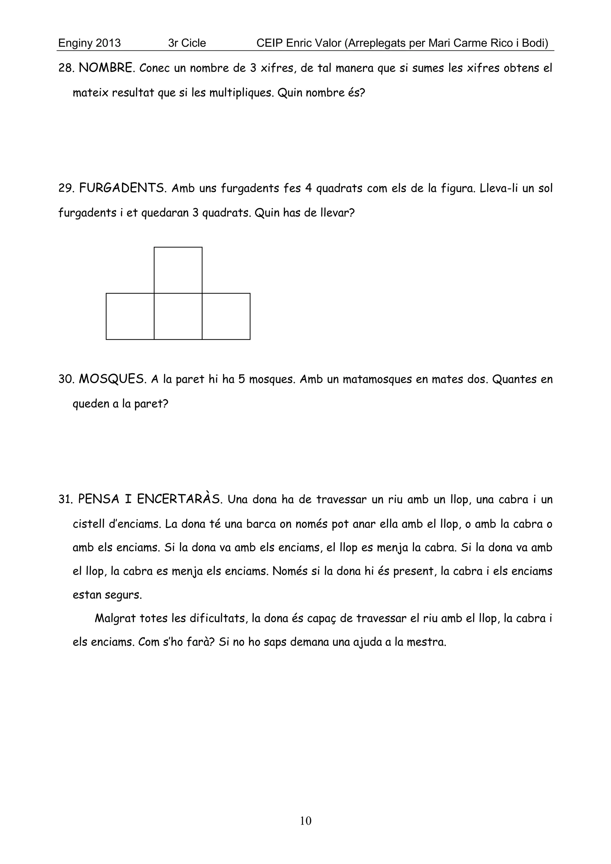 Enginy 2013 3r Cicle CEIP Enric Valor (Arreplegats per Mari Carme Rico i Bodi)
10
28. NOMBRE. Conec un nombre de 3 xifres, de tal manera que si sumes les xifres obtens el
mateix resultat que si les multipliques. Quin nombre és?
29. FURGADENTS. Amb uns furgadents fes 4 quadrats com els de la figura. Lleva-li un sol
furgadents i et quedaran 3 quadrats. Quin has de llevar?
30. MOSQUES. A la paret hi ha 5 mosques. Amb un matamosques en mates dos. Quantes en
queden a la paret?
31. PENSA I ENCERTARÀS. Una dona ha de travessar un riu amb un llop, una cabra i un
cistell d’enciams. La dona té una barca on només pot anar ella amb el llop, o amb la cabra o
amb els enciams. Si la dona va amb els enciams, el llop es menja la cabra. Si la dona va amb
el llop, la cabra es menja els enciams. Només si la dona hi és present, la cabra i els enciams
estan segurs.
Malgrat totes les dificultats, la dona és capaç de travessar el riu amb el llop, la cabra i
els enciams. Com s’ho farà? Si no ho saps demana una ajuda a la mestra.
 