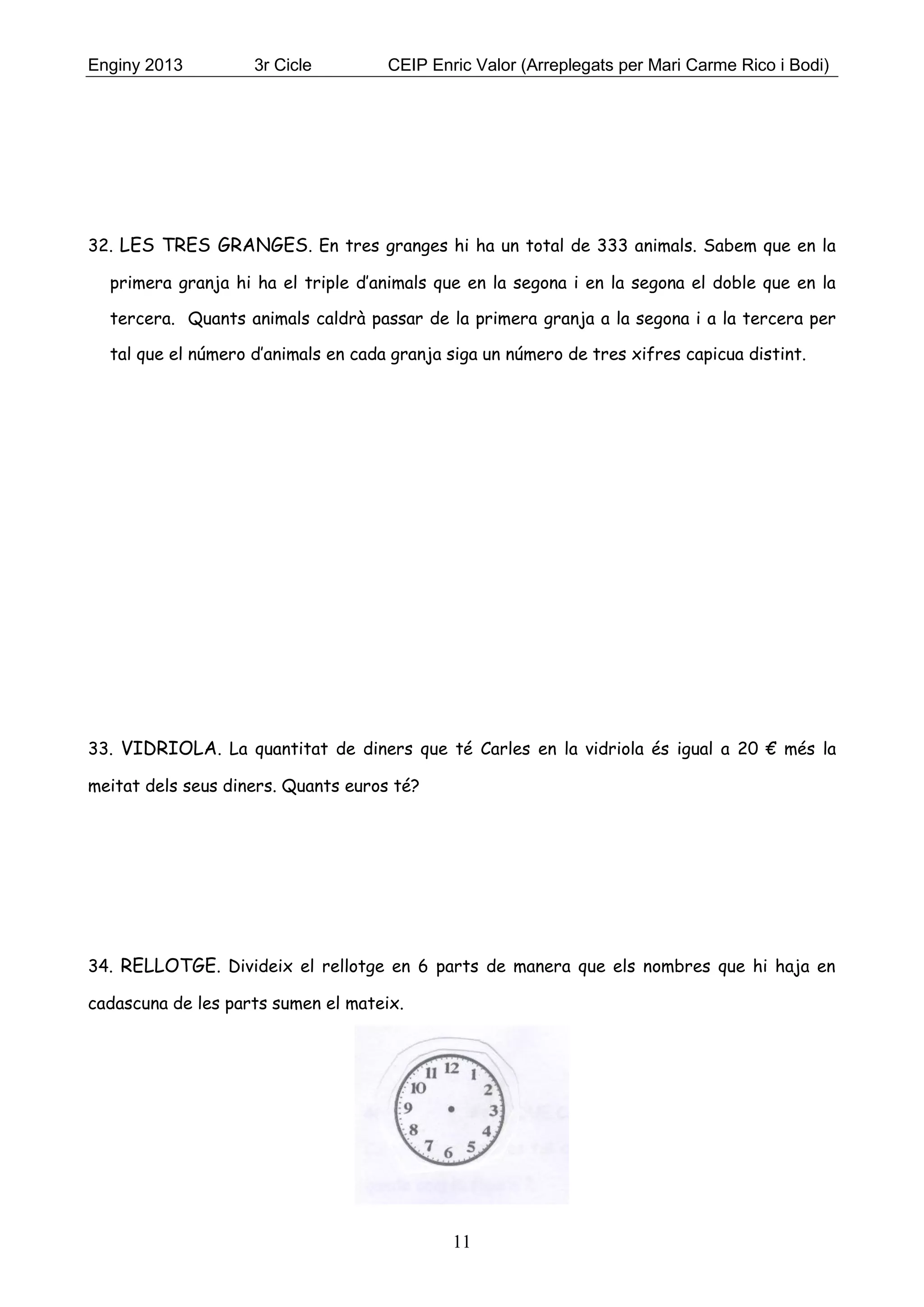 Enginy 2013 3r Cicle CEIP Enric Valor (Arreplegats per Mari Carme Rico i Bodi)
11
32. LES TRES GRANGES. En tres granges hi ha un total de 333 animals. Sabem que en la
primera granja hi ha el triple d’animals que en la segona i en la segona el doble que en la
tercera. Quants animals caldrà passar de la primera granja a la segona i a la tercera per
tal que el número d’animals en cada granja siga un número de tres xifres capicua distint.
33. VIDRIOLA. La quantitat de diners que té Carles en la vidriola és igual a 20 € més la
meitat dels seus diners. Quants euros té?
34. RELLOTGE. Divideix el rellotge en 6 parts de manera que els nombres que hi haja en
cadascuna de les parts sumen el mateix.
 