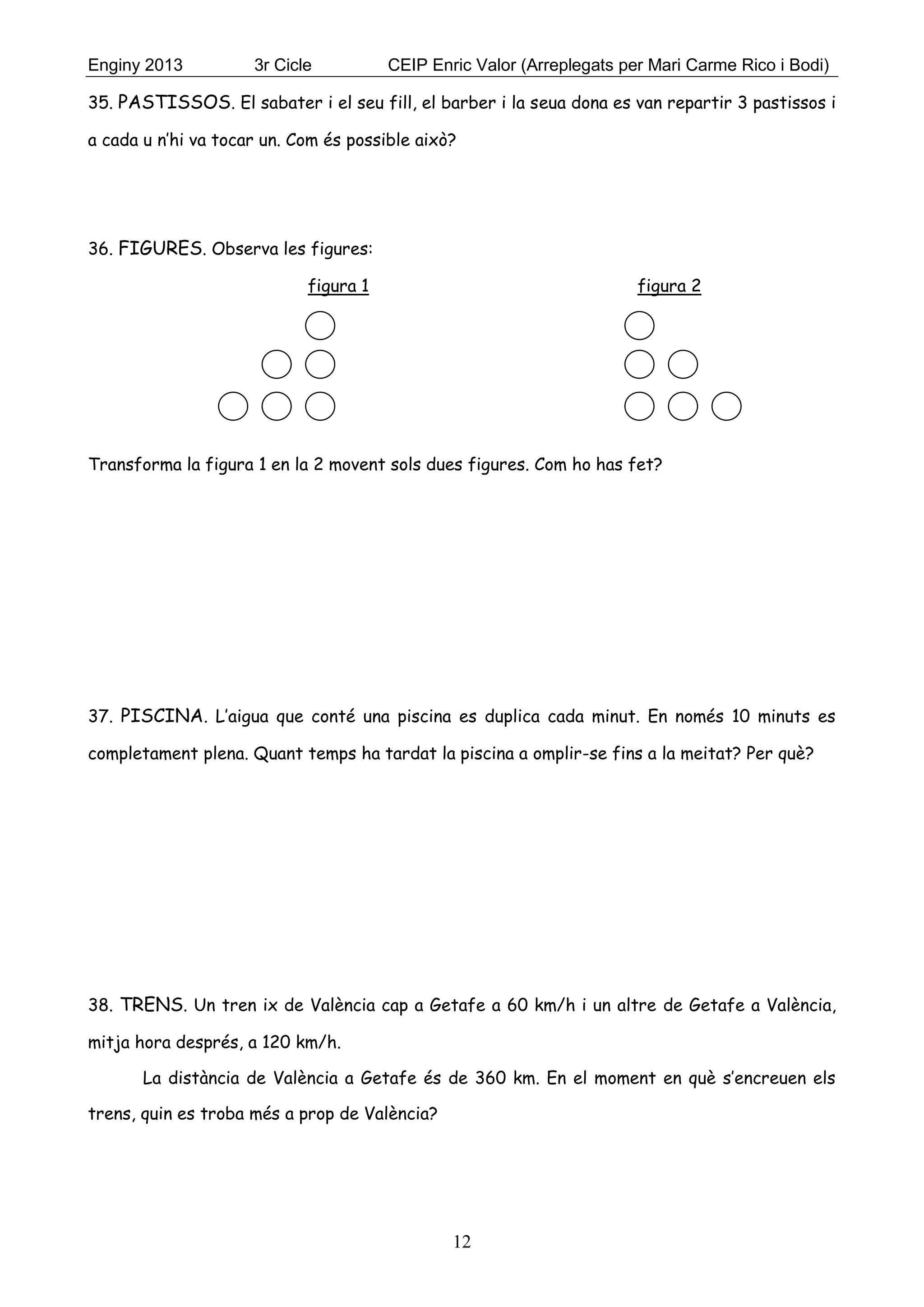 Enginy 2013 3r Cicle CEIP Enric Valor (Arreplegats per Mari Carme Rico i Bodi)
12
35. PASTISSOS. El sabater i el seu fill, el barber i la seua dona es van repartir 3 pastissos i
a cada u n’hi va tocar un. Com és possible això?
36. FIGURES. Observa les figures:
figura 1 figura 2
Transforma la figura 1 en la 2 movent sols dues figures. Com ho has fet?
37. PISCINA. L’aigua que conté una piscina es duplica cada minut. En només 10 minuts es
completament plena. Quant temps ha tardat la piscina a omplir-se fins a la meitat? Per què?
38. TRENS. Un tren ix de València cap a Getafe a 60 km/h i un altre de Getafe a València,
mitja hora després, a 120 km/h.
La distància de València a Getafe és de 360 km. En el moment en què s’encreuen els
trens, quin es troba més a prop de València?
 