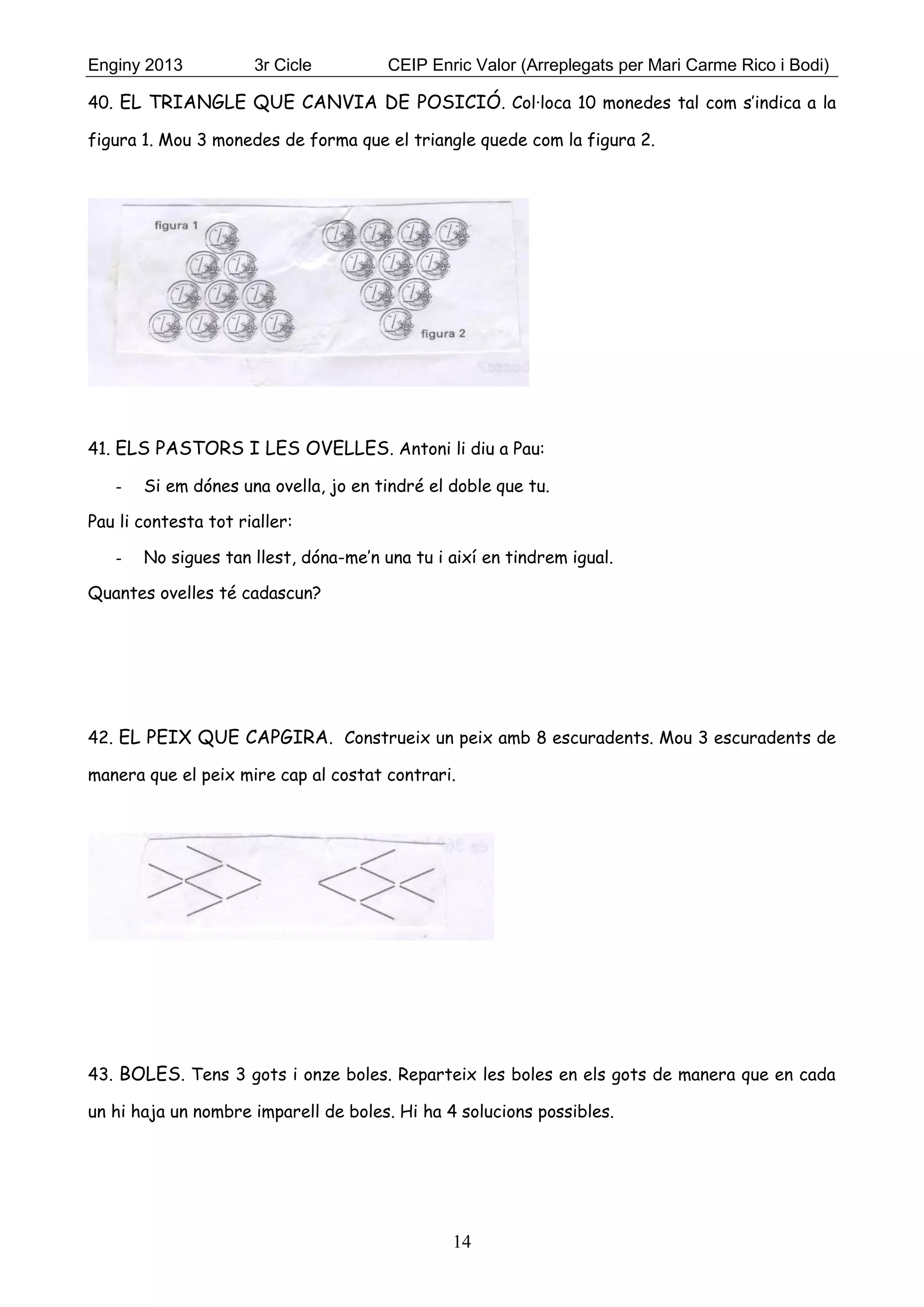 Enginy 2013 3r Cicle CEIP Enric Valor (Arreplegats per Mari Carme Rico i Bodi)
14
40. EL TRIANGLE QUE CANVIA DE POSICIÓ. Col·loca 10 monedes tal com s’indica a la
figura 1. Mou 3 monedes de forma que el triangle quede com la figura 2.
41. ELS PASTORS I LES OVELLES. Antoni li diu a Pau:
- Si em dónes una ovella, jo en tindré el doble que tu.
Pau li contesta tot rialler:
- No sigues tan llest, dóna-me’n una tu i així en tindrem igual.
Quantes ovelles té cadascun?
42. EL PEIX QUE CAPGIRA. Construeix un peix amb 8 escuradents. Mou 3 escuradents de
manera que el peix mire cap al costat contrari.
43. BOLES. Tens 3 gots i onze boles. Reparteix les boles en els gots de manera que en cada
un hi haja un nombre imparell de boles. Hi ha 4 solucions possibles.
 