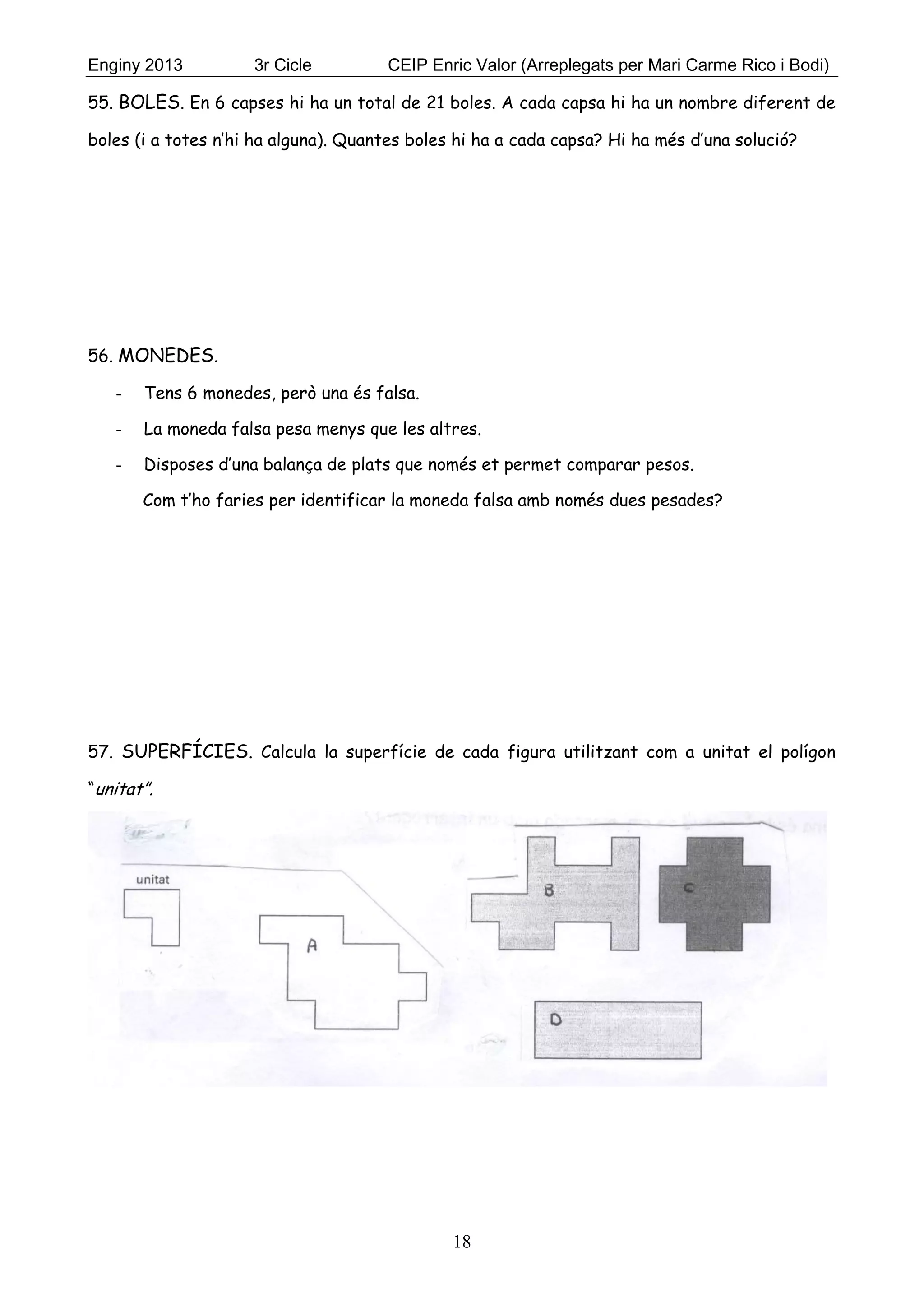 Enginy 2013 3r Cicle CEIP Enric Valor (Arreplegats per Mari Carme Rico i Bodi)
18
55. BOLES. En 6 capses hi ha un total de 21 boles. A cada capsa hi ha un nombre diferent de
boles (i a totes n’hi ha alguna). Quantes boles hi ha a cada capsa? Hi ha més d’una solució?
56. MONEDES.
- Tens 6 monedes, però una és falsa.
- La moneda falsa pesa menys que les altres.
- Disposes d’una balança de plats que només et permet comparar pesos.
Com t’ho faries per identificar la moneda falsa amb només dues pesades?
57. SUPERFÍCIES. Calcula la superfície de cada figura utilitzant com a unitat el polígon
“unitat”.
 