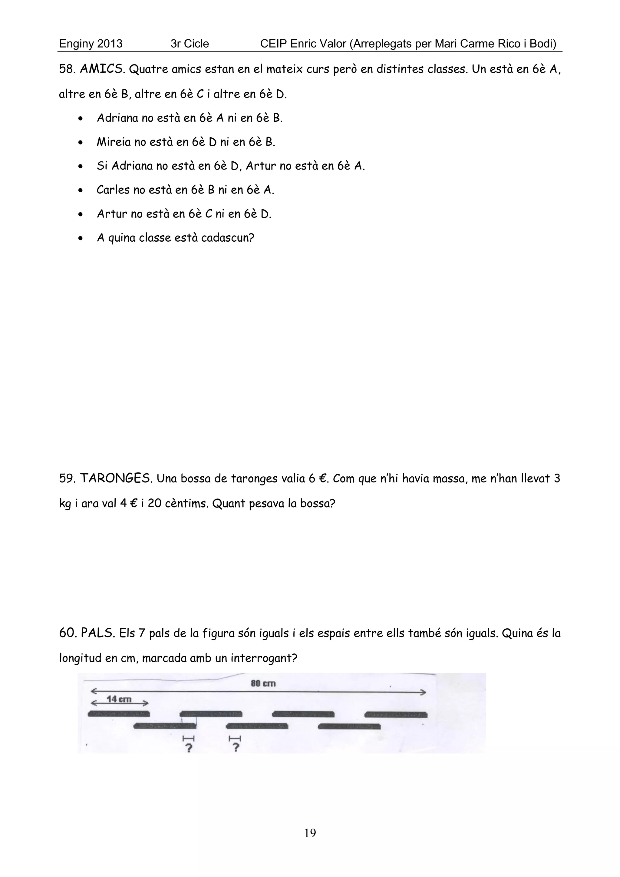 Enginy 2013 3r Cicle CEIP Enric Valor (Arreplegats per Mari Carme Rico i Bodi)
19
58. AMICS. Quatre amics estan en el mateix curs però en distintes classes. Un està en 6è A,
altre en 6è B, altre en 6è C i altre en 6è D.
 Adriana no està en 6è A ni en 6è B.
 Mireia no està en 6è D ni en 6è B.
 Si Adriana no està en 6è D, Artur no està en 6è A.
 Carles no està en 6è B ni en 6è A.
 Artur no està en 6è C ni en 6è D.
 A quina classe està cadascun?
59. TARONGES. Una bossa de taronges valia 6 €. Com que n’hi havia massa, me n’han llevat 3
kg i ara val 4 € i 20 cèntims. Quant pesava la bossa?
60. PALS. Els 7 pals de la figura són iguals i els espais entre ells també són iguals. Quina és la
longitud en cm, marcada amb un interrogant?
 