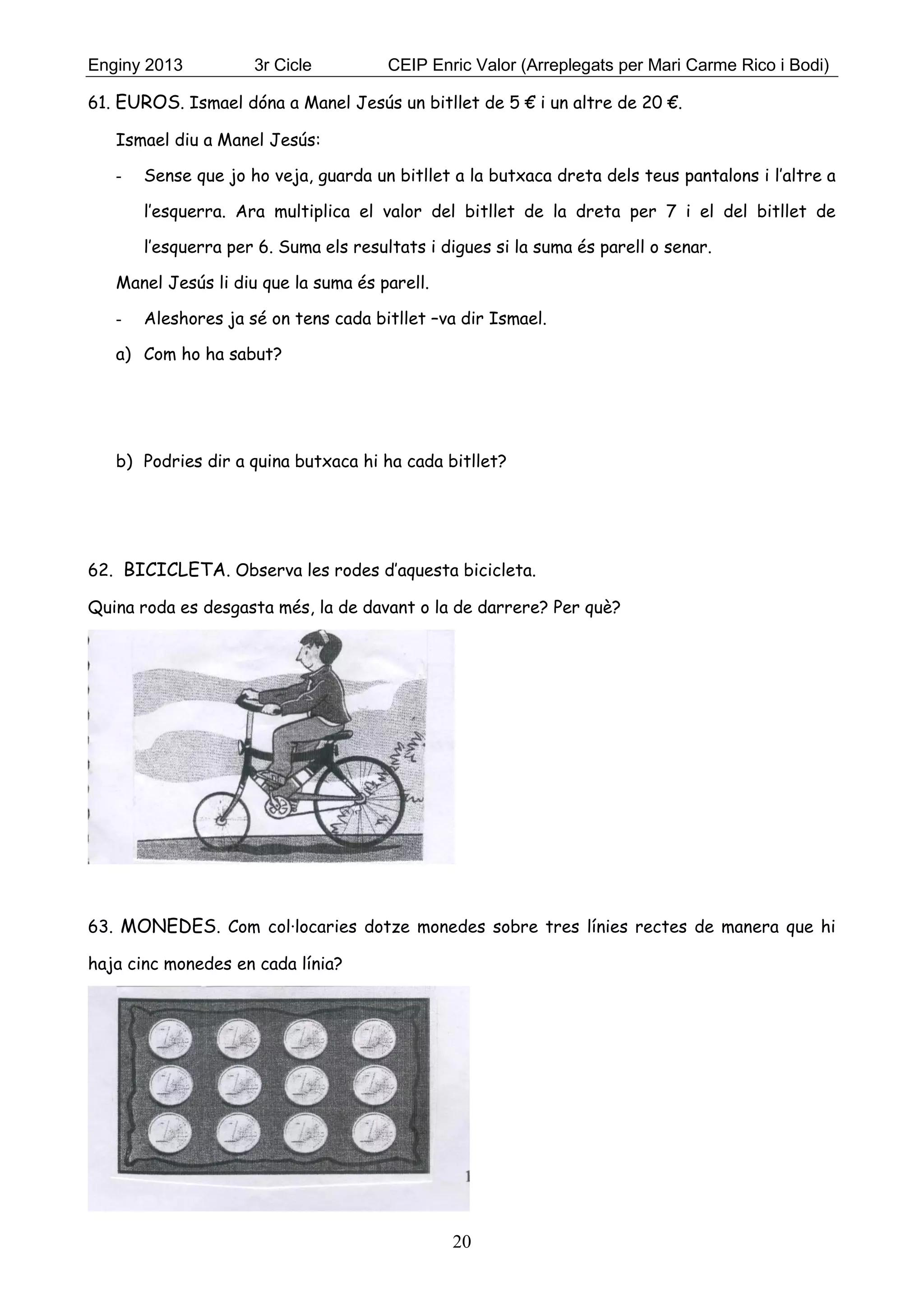 Enginy 2013 3r Cicle CEIP Enric Valor (Arreplegats per Mari Carme Rico i Bodi)
20
61. EUROS. Ismael dóna a Manel Jesús un bitllet de 5 € i un altre de 20 €.
Ismael diu a Manel Jesús:
- Sense que jo ho veja, guarda un bitllet a la butxaca dreta dels teus pantalons i l’altre a
l’esquerra. Ara multiplica el valor del bitllet de la dreta per 7 i el del bitllet de
l’esquerra per 6. Suma els resultats i digues si la suma és parell o senar.
Manel Jesús li diu que la suma és parell.
- Aleshores ja sé on tens cada bitllet –va dir Ismael.
a) Com ho ha sabut?
b) Podries dir a quina butxaca hi ha cada bitllet?
62. BICICLETA. Observa les rodes d’aquesta bicicleta.
Quina roda es desgasta més, la de davant o la de darrere? Per què?
63. MONEDES. Com col·locaries dotze monedes sobre tres línies rectes de manera que hi
haja cinc monedes en cada línia?
 