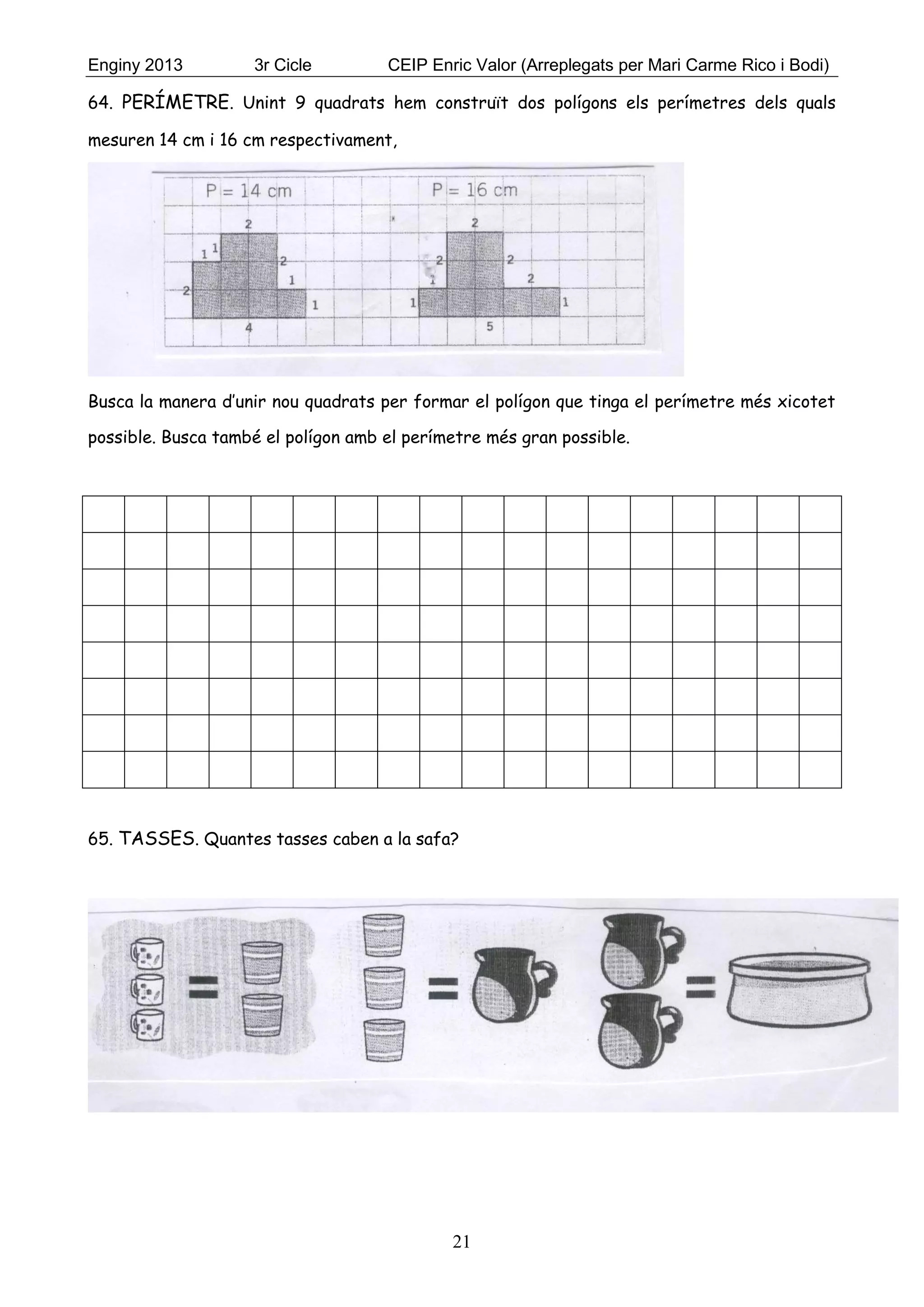 Enginy 2013 3r Cicle CEIP Enric Valor (Arreplegats per Mari Carme Rico i Bodi)
21
64. PERÍMETRE. Unint 9 quadrats hem construït dos polígons els perímetres dels quals
mesuren 14 cm i 16 cm respectivament,
Busca la manera d’unir nou quadrats per formar el polígon que tinga el perímetre més xicotet
possible. Busca també el polígon amb el perímetre més gran possible.
65. TASSES. Quantes tasses caben a la safa?
 