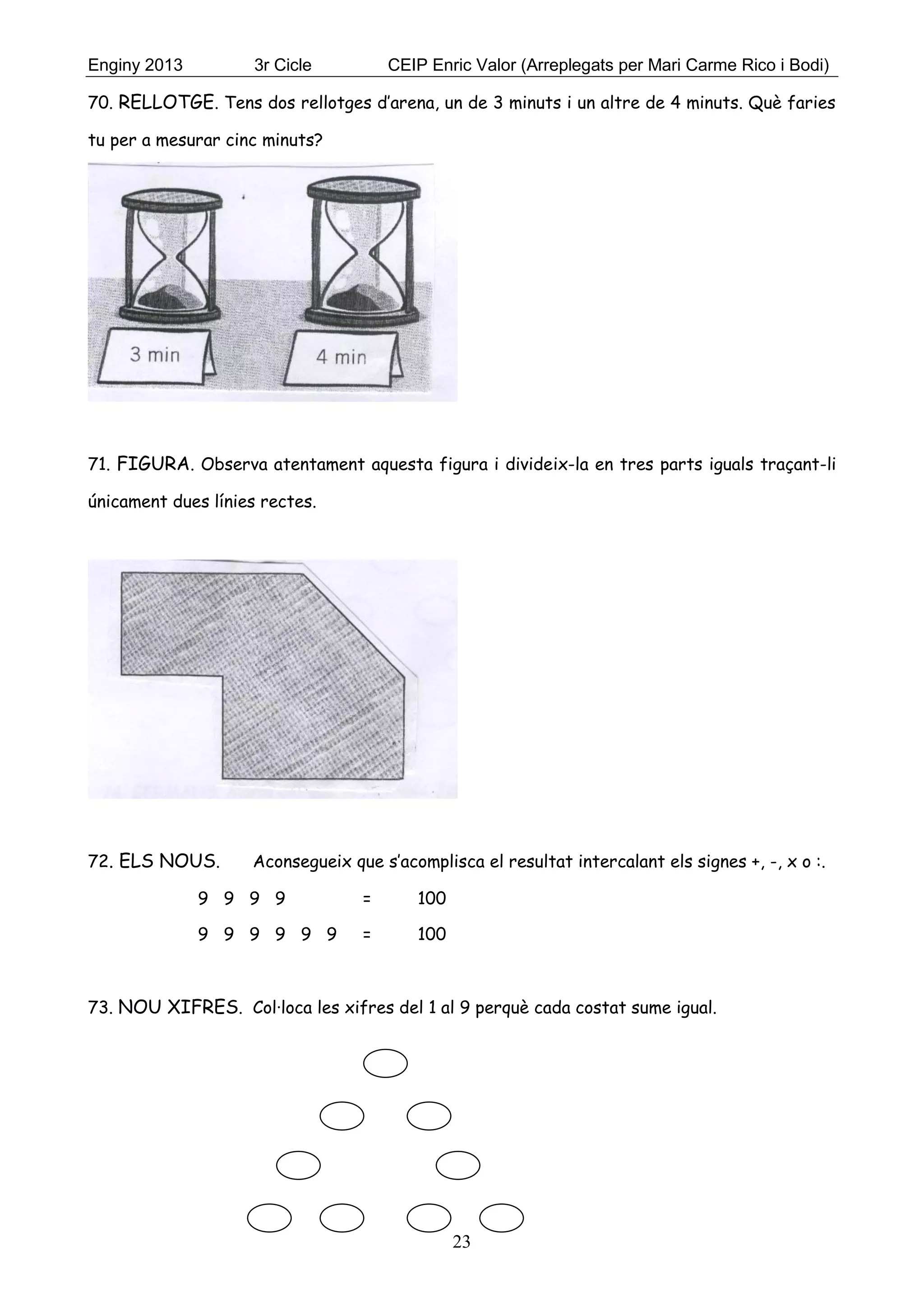 Enginy 2013 3r Cicle CEIP Enric Valor (Arreplegats per Mari Carme Rico i Bodi)
23
70. RELLOTGE. Tens dos rellotges d’arena, un de 3 minuts i un altre de 4 minuts. Què faries
tu per a mesurar cinc minuts?
71. FIGURA. Observa atentament aquesta figura i divideix-la en tres parts iguals traçant-li
únicament dues línies rectes.
72. ELS NOUS. Aconsegueix que s’acomplisca el resultat intercalant els signes +, -, x o :.
9 9 9 9 = 100
9 9 9 9 9 9 = 100
73. NOU XIFRES. Col·loca les xifres del 1 al 9 perquè cada costat sume igual.
 