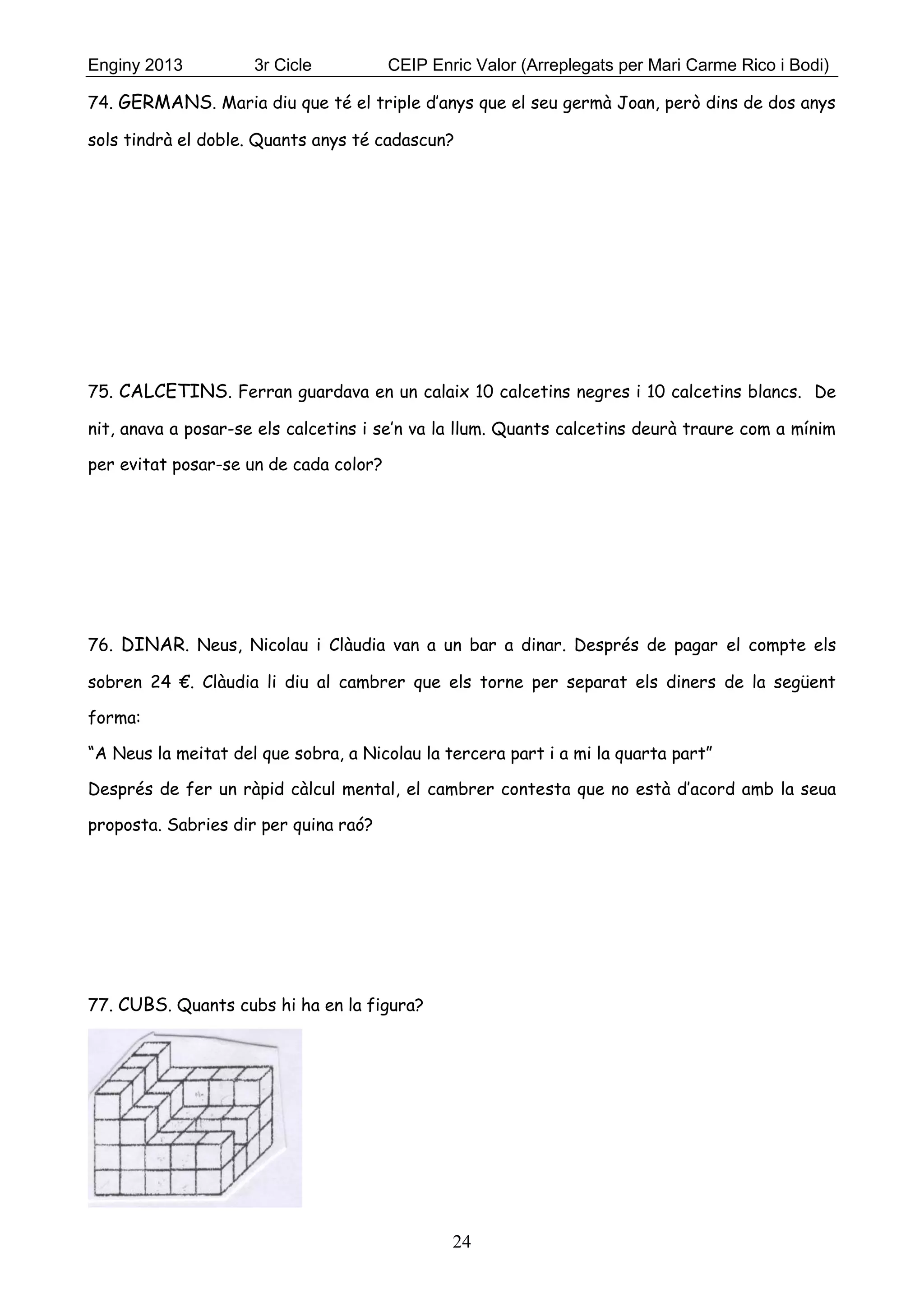 Enginy 2013 3r Cicle CEIP Enric Valor (Arreplegats per Mari Carme Rico i Bodi)
24
74. GERMANS. Maria diu que té el triple d’anys que el seu germà Joan, però dins de dos anys
sols tindrà el doble. Quants anys té cadascun?
75. CALCETINS. Ferran guardava en un calaix 10 calcetins negres i 10 calcetins blancs. De
nit, anava a posar-se els calcetins i se’n va la llum. Quants calcetins deurà traure com a mínim
per evitat posar-se un de cada color?
76. DINAR. Neus, Nicolau i Clàudia van a un bar a dinar. Després de pagar el compte els
sobren 24 €. Clàudia li diu al cambrer que els torne per separat els diners de la següent
forma:
“A Neus la meitat del que sobra, a Nicolau la tercera part i a mi la quarta part”
Després de fer un ràpid càlcul mental, el cambrer contesta que no està d’acord amb la seua
proposta. Sabries dir per quina raó?
77. CUBS. Quants cubs hi ha en la figura?
 