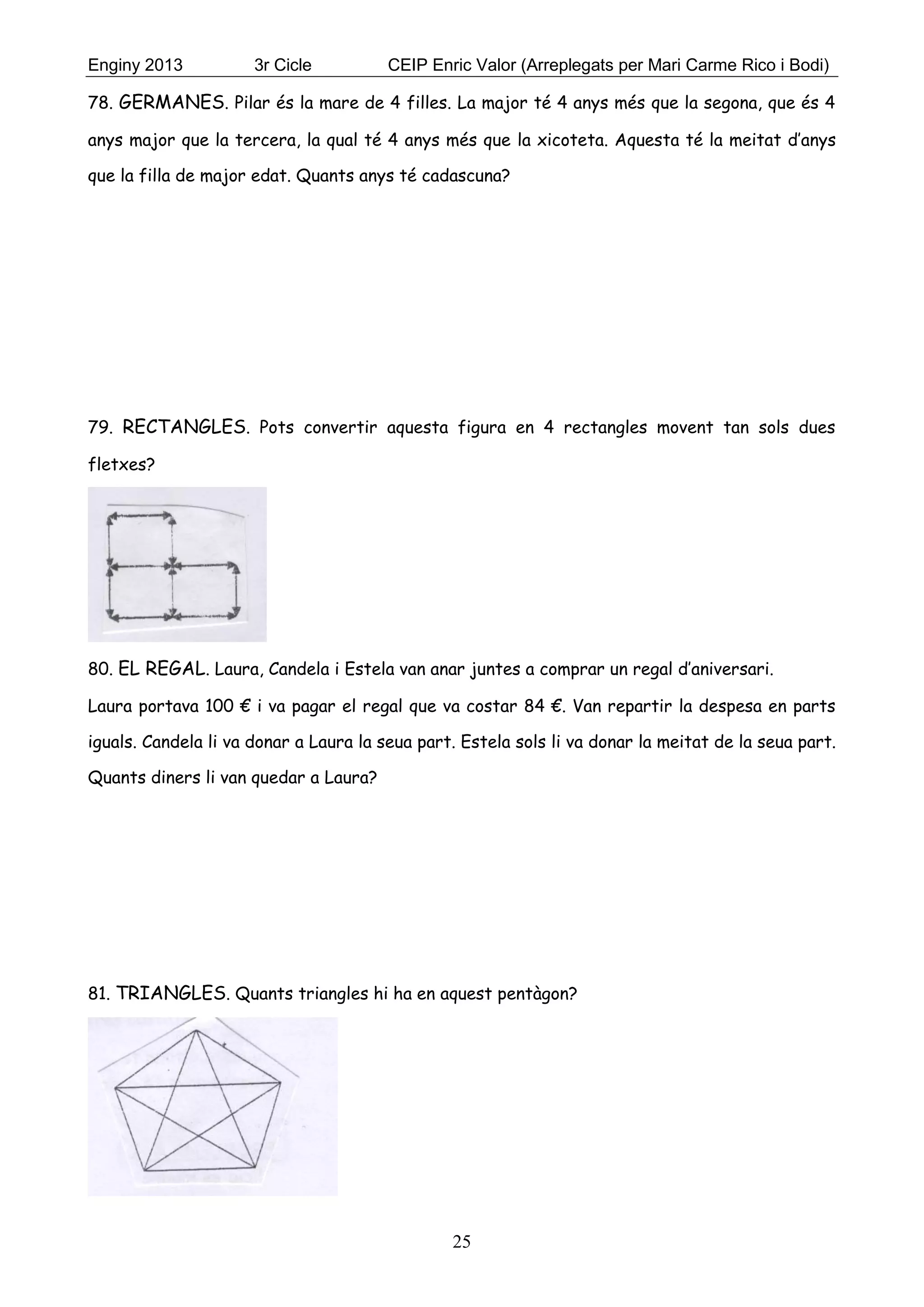 Enginy 2013 3r Cicle CEIP Enric Valor (Arreplegats per Mari Carme Rico i Bodi)
25
78. GERMANES. Pilar és la mare de 4 filles. La major té 4 anys més que la segona, que és 4
anys major que la tercera, la qual té 4 anys més que la xicoteta. Aquesta té la meitat d’anys
que la filla de major edat. Quants anys té cadascuna?
79. RECTANGLES. Pots convertir aquesta figura en 4 rectangles movent tan sols dues
fletxes?
80. EL REGAL. Laura, Candela i Estela van anar juntes a comprar un regal d’aniversari.
Laura portava 100 € i va pagar el regal que va costar 84 €. Van repartir la despesa en parts
iguals. Candela li va donar a Laura la seua part. Estela sols li va donar la meitat de la seua part.
Quants diners li van quedar a Laura?
81. TRIANGLES. Quants triangles hi ha en aquest pentàgon?
 