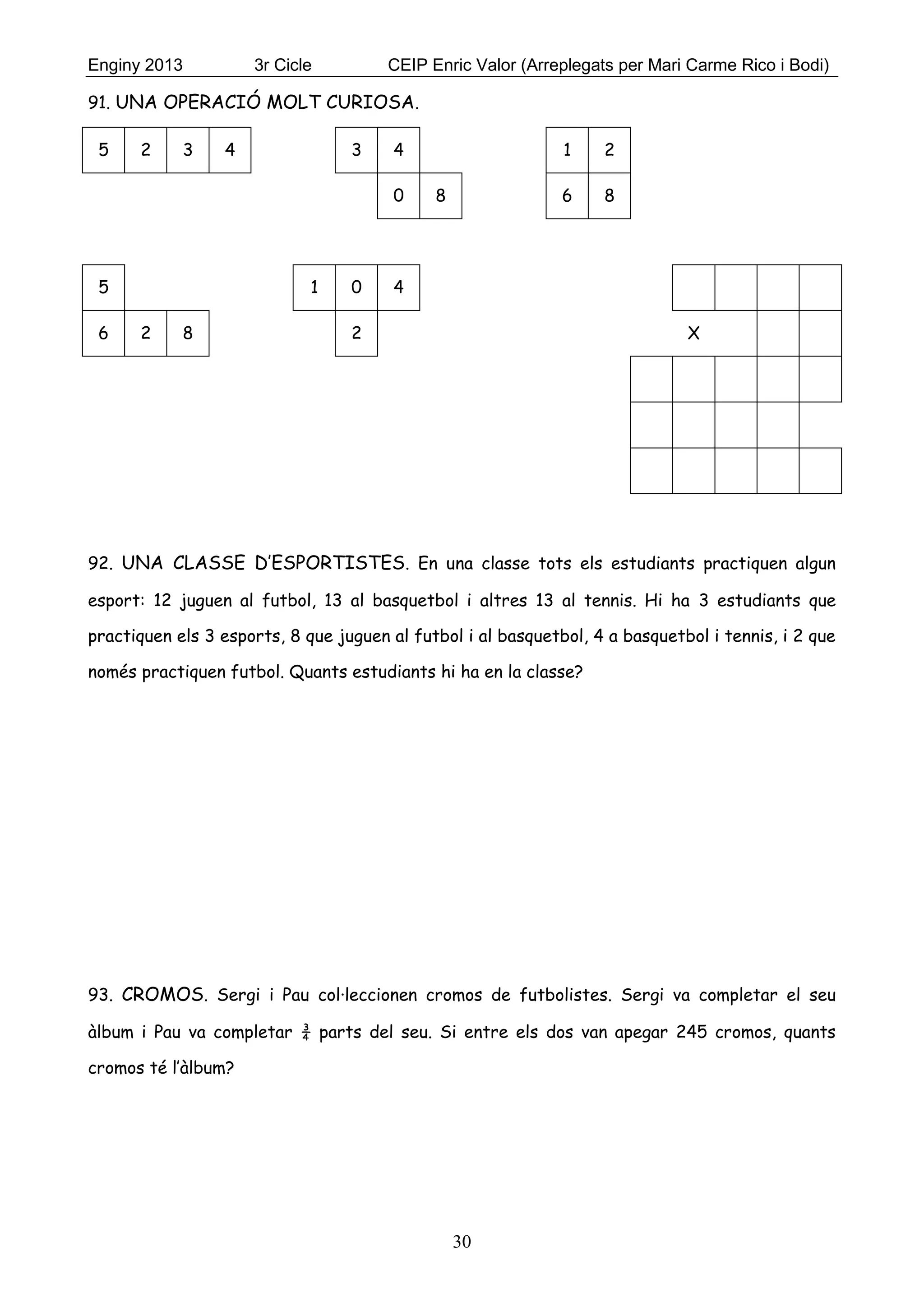 Enginy 2013 3r Cicle CEIP Enric Valor (Arreplegats per Mari Carme Rico i Bodi)
30
91. UNA OPERACIÓ MOLT CURIOSA.
5 2 3 4 3 4 1 2
0 8 6 8
5 1 0 4
6 2 8 2 X
92. UNA CLASSE D’ESPORTISTES. En una classe tots els estudiants practiquen algun
esport: 12 juguen al futbol, 13 al basquetbol i altres 13 al tennis. Hi ha 3 estudiants que
practiquen els 3 esports, 8 que juguen al futbol i al basquetbol, 4 a basquetbol i tennis, i 2 que
només practiquen futbol. Quants estudiants hi ha en la classe?
93. CROMOS. Sergi i Pau col·leccionen cromos de futbolistes. Sergi va completar el seu
àlbum i Pau va completar ¾ parts del seu. Si entre els dos van apegar 245 cromos, quants
cromos té l’àlbum?
 