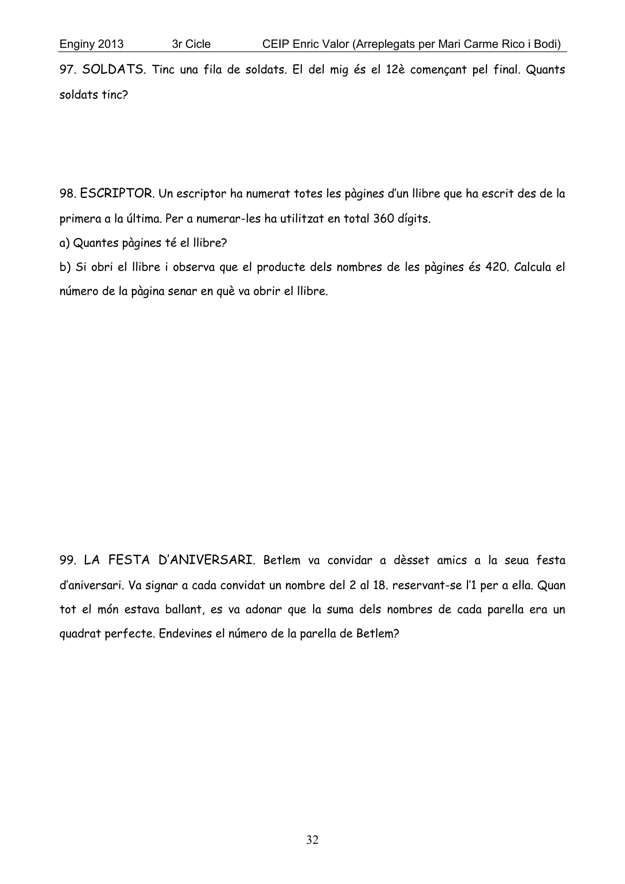 Enginy 2013 3r Cicle CEIP Enric Valor (Arreplegats per Mari Carme Rico i Bodi)
32
97. SOLDATS. Tinc una fila de soldats. El del mig és el 12è començant pel final. Quants
soldats tinc?
98. ESCRIPTOR. Un escriptor ha numerat totes les pàgines d’un llibre que ha escrit des de la
primera a la última. Per a numerar-les ha utilitzat en total 360 dígits.
a) Quantes pàgines té el llibre?
b) Si obri el llibre i observa que el producte dels nombres de les pàgines és 420. Calcula el
número de la pàgina senar en què va obrir el llibre.
99. LA FESTA D’ANIVERSARI. Betlem va convidar a dèsset amics a la seua festa
d’aniversari. Va signar a cada convidat un nombre del 2 al 18. reservant-se l’1 per a ella. Quan
tot el món estava ballant, es va adonar que la suma dels nombres de cada parella era un
quadrat perfecte. Endevines el número de la parella de Betlem?
 