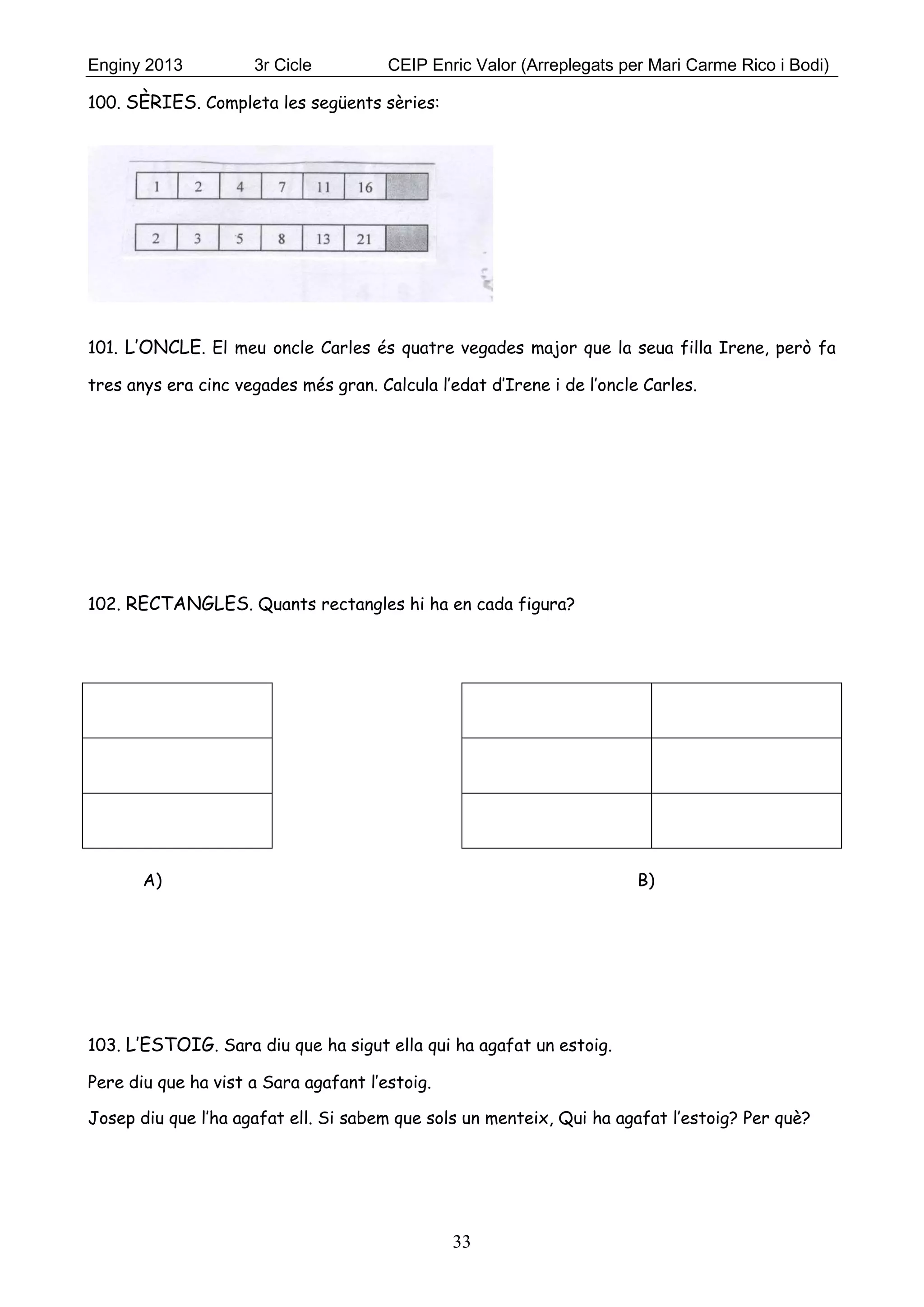 Enginy 2013 3r Cicle CEIP Enric Valor (Arreplegats per Mari Carme Rico i Bodi)
33
100. SÈRIES. Completa les següents sèries:
101. L’ONCLE. El meu oncle Carles és quatre vegades major que la seua filla Irene, però fa
tres anys era cinc vegades més gran. Calcula l’edat d’Irene i de l’oncle Carles.
102. RECTANGLES. Quants rectangles hi ha en cada figura?
A) B)
103. L’ESTOIG. Sara diu que ha sigut ella qui ha agafat un estoig.
Pere diu que ha vist a Sara agafant l’estoig.
Josep diu que l’ha agafat ell. Si sabem que sols un menteix, Qui ha agafat l’estoig? Per què?
 