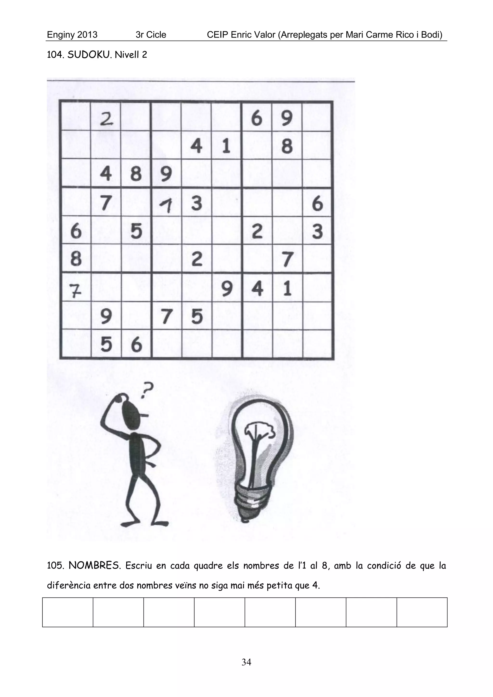 Enginy 2013 3r Cicle CEIP Enric Valor (Arreplegats per Mari Carme Rico i Bodi)
34
104. SUDOKU. Nivell 2
105. NOMBRES. Escriu en cada quadre els nombres de l’1 al 8, amb la condició de que la
diferència entre dos nombres veïns no siga mai més petita que 4.
 