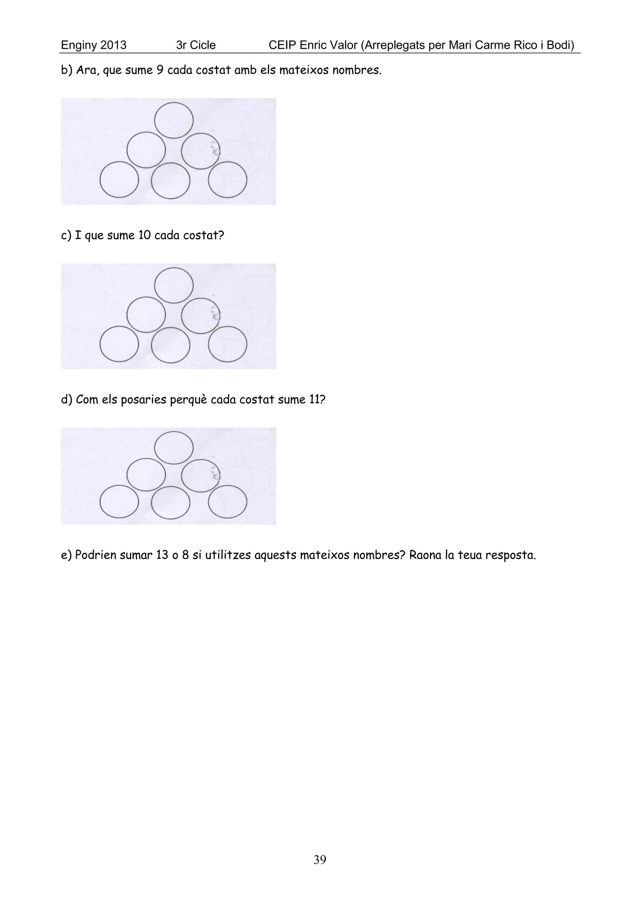 Enginy 2013 3r Cicle CEIP Enric Valor (Arreplegats per Mari Carme Rico i Bodi)
39
b) Ara, que sume 9 cada costat amb els mateixos nombres.
c) I que sume 10 cada costat?
d) Com els posaries perquè cada costat sume 11?
e) Podrien sumar 13 o 8 si utilitzes aquests mateixos nombres? Raona la teua resposta.
 