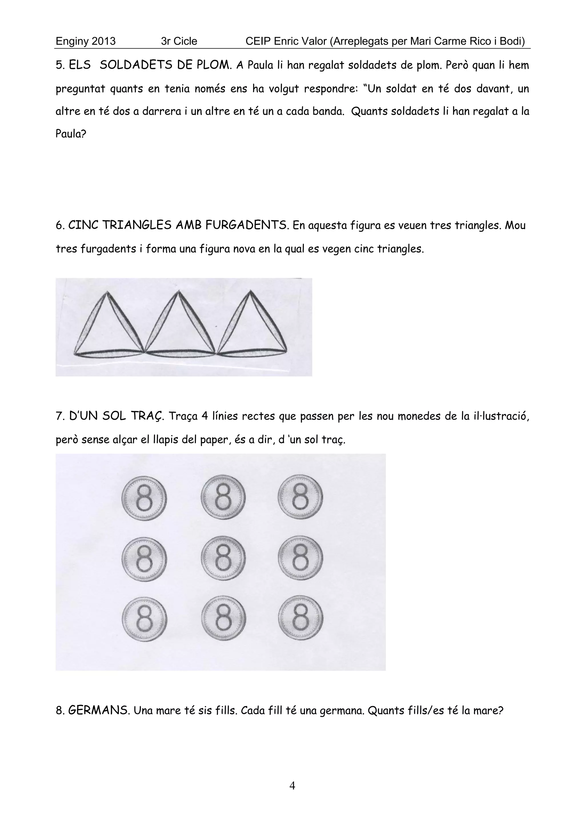 Enginy 2013 3r Cicle CEIP Enric Valor (Arreplegats per Mari Carme Rico i Bodi)
4
5. ELS SOLDADETS DE PLOM. A Paula li han regalat soldadets de plom. Però quan li hem
preguntat quants en tenia només ens ha volgut respondre: “Un soldat en té dos davant, un
altre en té dos a darrera i un altre en té un a cada banda. Quants soldadets li han regalat a la
Paula?
6. CINC TRIANGLES AMB FURGADENTS. En aquesta figura es veuen tres triangles. Mou
tres furgadents i forma una figura nova en la qual es vegen cinc triangles.
7. D’UN SOL TRAÇ. Traça 4 línies rectes que passen per les nou monedes de la il·lustració,
però sense alçar el llapis del paper, és a dir, d ‘un sol traç.
8. GERMANS. Una mare té sis fills. Cada fill té una germana. Quants fills/es té la mare?
 