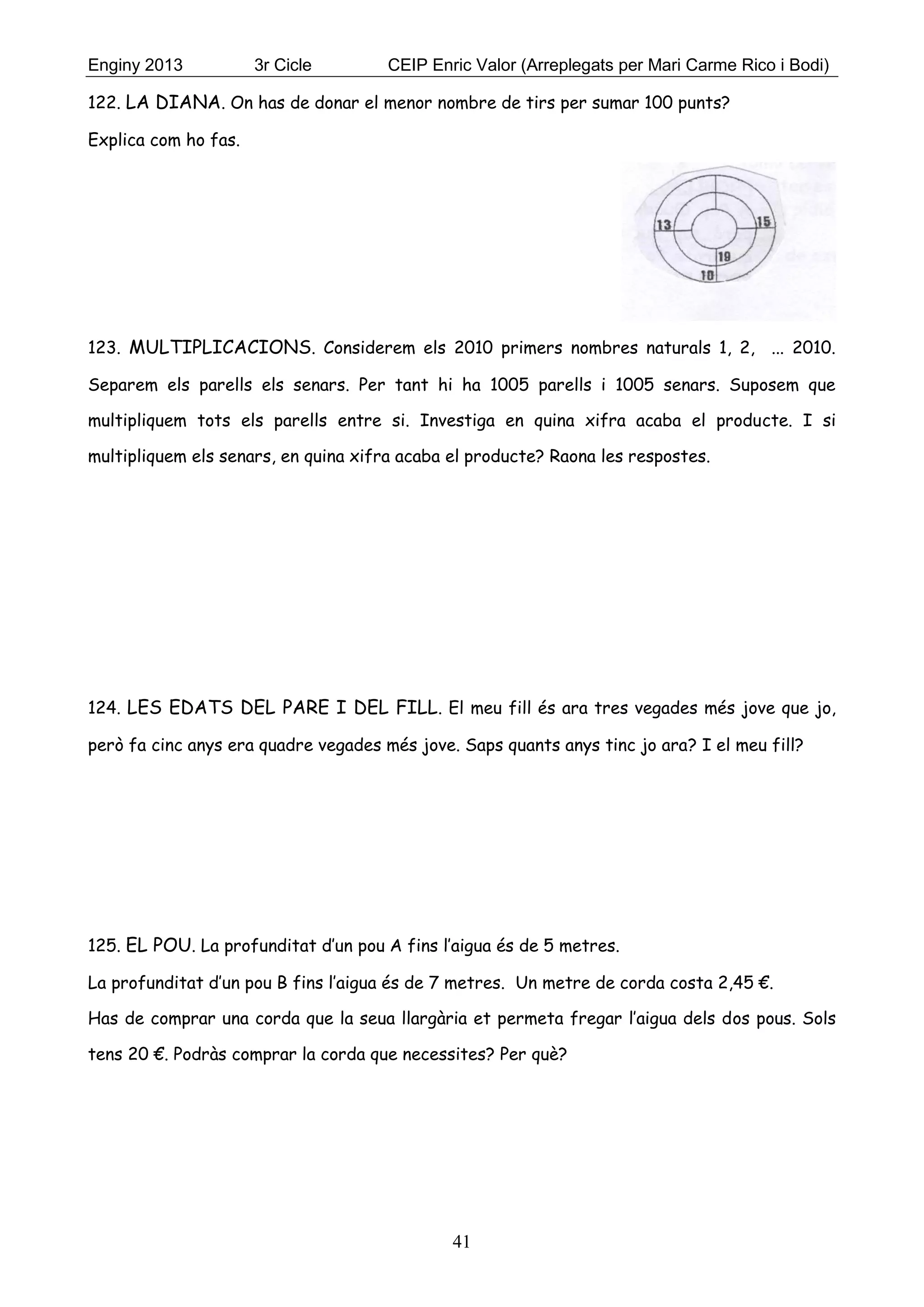Enginy 2013 3r Cicle CEIP Enric Valor (Arreplegats per Mari Carme Rico i Bodi)
41
122. LA DIANA. On has de donar el menor nombre de tirs per sumar 100 punts?
Explica com ho fas.
123. MULTIPLICACIONS. Considerem els 2010 primers nombres naturals 1, 2, ... 2010.
Separem els parells els senars. Per tant hi ha 1005 parells i 1005 senars. Suposem que
multipliquem tots els parells entre si. Investiga en quina xifra acaba el producte. I si
multipliquem els senars, en quina xifra acaba el producte? Raona les respostes.
124. LES EDATS DEL PARE I DEL FILL. El meu fill és ara tres vegades més jove que jo,
però fa cinc anys era quadre vegades més jove. Saps quants anys tinc jo ara? I el meu fill?
125. EL POU. La profunditat d’un pou A fins l’aigua és de 5 metres.
La profunditat d’un pou B fins l’aigua és de 7 metres. Un metre de corda costa 2,45 €.
Has de comprar una corda que la seua llargària et permeta fregar l’aigua dels dos pous. Sols
tens 20 €. Podràs comprar la corda que necessites? Per què?
 