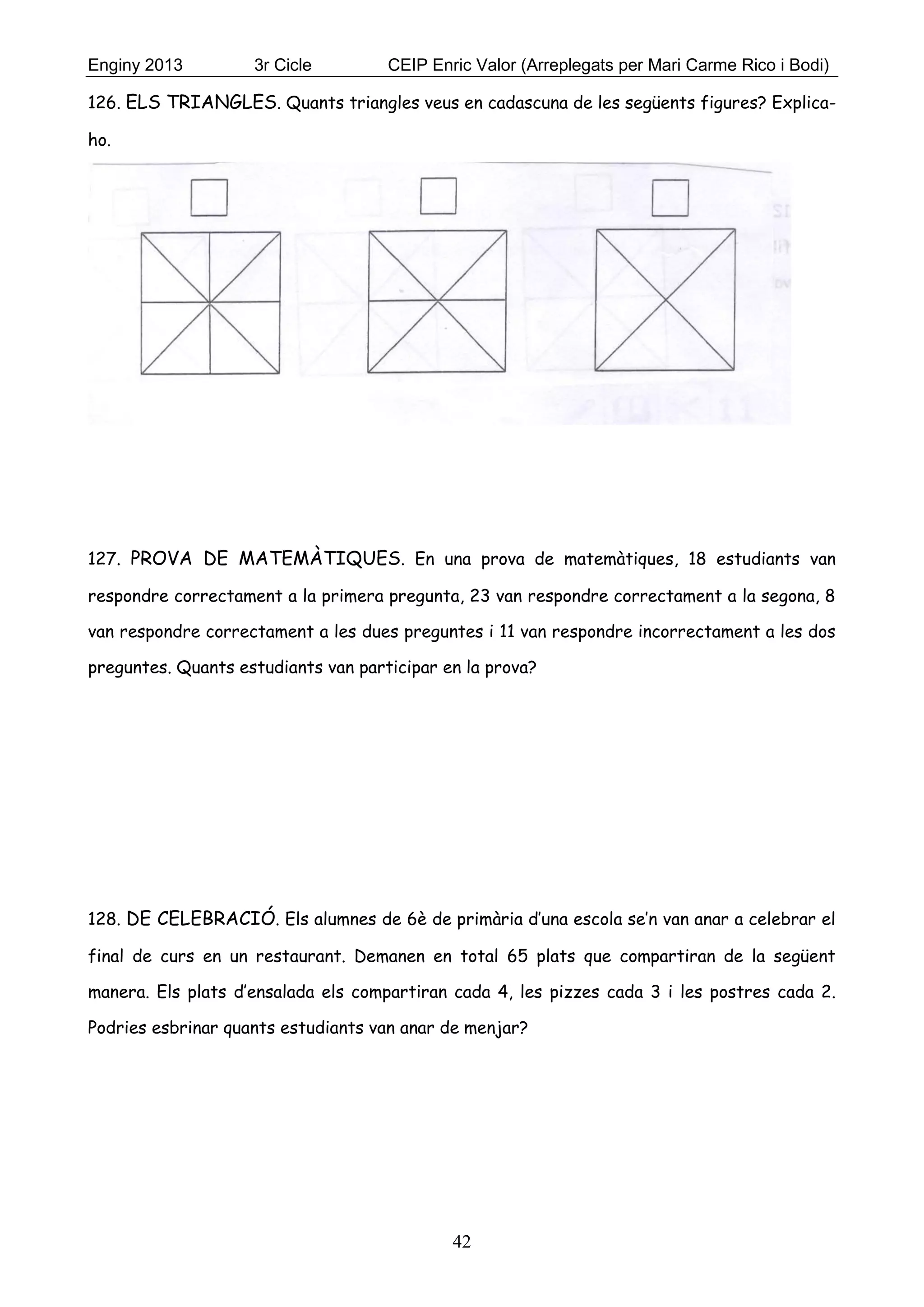 Enginy 2013 3r Cicle CEIP Enric Valor (Arreplegats per Mari Carme Rico i Bodi)
42
126. ELS TRIANGLES. Quants triangles veus en cadascuna de les següents figures? Explica-
ho.
127. PROVA DE MATEMÀTIQUES. En una prova de matemàtiques, 18 estudiants van
respondre correctament a la primera pregunta, 23 van respondre correctament a la segona, 8
van respondre correctament a les dues preguntes i 11 van respondre incorrectament a les dos
preguntes. Quants estudiants van participar en la prova?
128. DE CELEBRACIÓ. Els alumnes de 6è de primària d’una escola se’n van anar a celebrar el
final de curs en un restaurant. Demanen en total 65 plats que compartiran de la següent
manera. Els plats d’ensalada els compartiran cada 4, les pizzes cada 3 i les postres cada 2.
Podries esbrinar quants estudiants van anar de menjar?
 