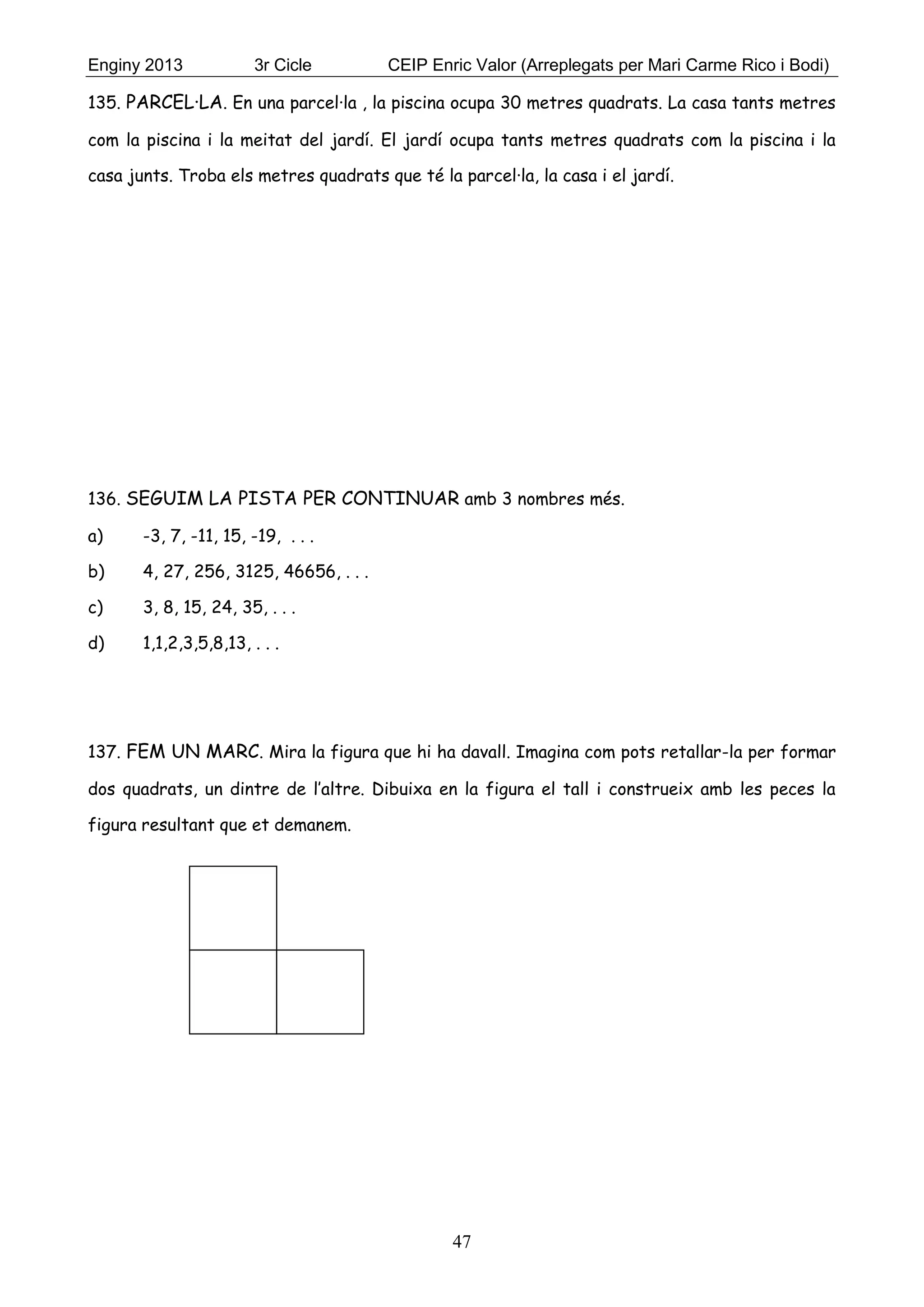 Enginy 2013 3r Cicle CEIP Enric Valor (Arreplegats per Mari Carme Rico i Bodi)
47
135. PARCEL·LA. En una parcel·la , la piscina ocupa 30 metres quadrats. La casa tants metres
com la piscina i la meitat del jardí. El jardí ocupa tants metres quadrats com la piscina i la
casa junts. Troba els metres quadrats que té la parcel·la, la casa i el jardí.
136. SEGUIM LA PISTA PER CONTINUAR amb 3 nombres més.
a) -3, 7, -11, 15, -19, . . .
b) 4, 27, 256, 3125, 46656, . . .
c) 3, 8, 15, 24, 35, . . .
d) 1,1,2,3,5,8,13, . . .
137. FEM UN MARC. Mira la figura que hi ha davall. Imagina com pots retallar-la per formar
dos quadrats, un dintre de l’altre. Dibuixa en la figura el tall i construeix amb les peces la
figura resultant que et demanem.
 