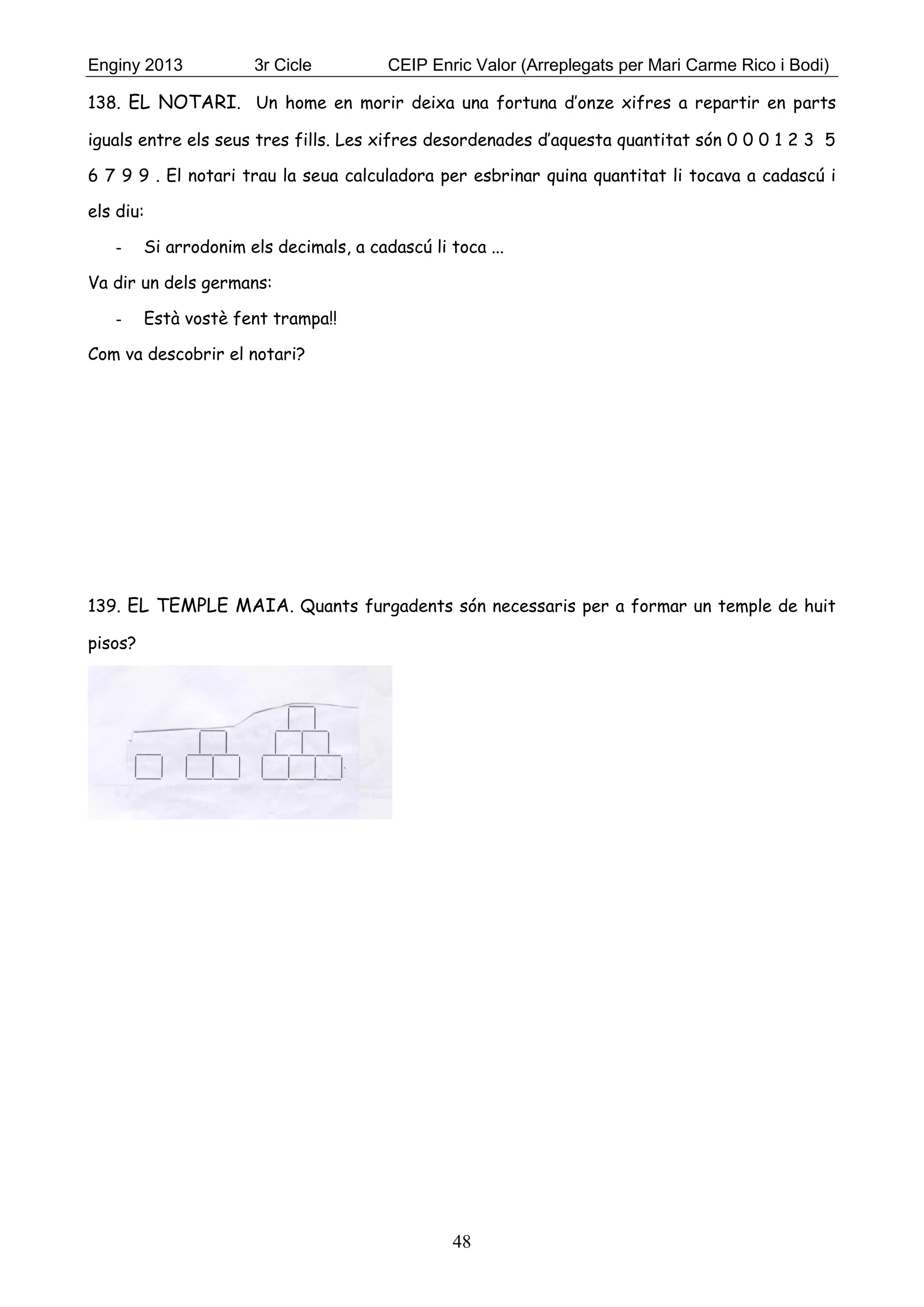 Enginy 2013 3r Cicle CEIP Enric Valor (Arreplegats per Mari Carme Rico i Bodi)
48
138. EL NOTARI. Un home en morir deixa una fortuna d’onze xifres a repartir en parts
iguals entre els seus tres fills. Les xifres desordenades d’aquesta quantitat són 0 0 0 1 2 3 5
6 7 9 9 . El notari trau la seua calculadora per esbrinar quina quantitat li tocava a cadascú i
els diu:
- Si arrodonim els decimals, a cadascú li toca ...
Va dir un dels germans:
- Està vostè fent trampa!!
Com va descobrir el notari?
139. EL TEMPLE MAIA. Quants furgadents són necessaris per a formar un temple de huit
pisos?
 
