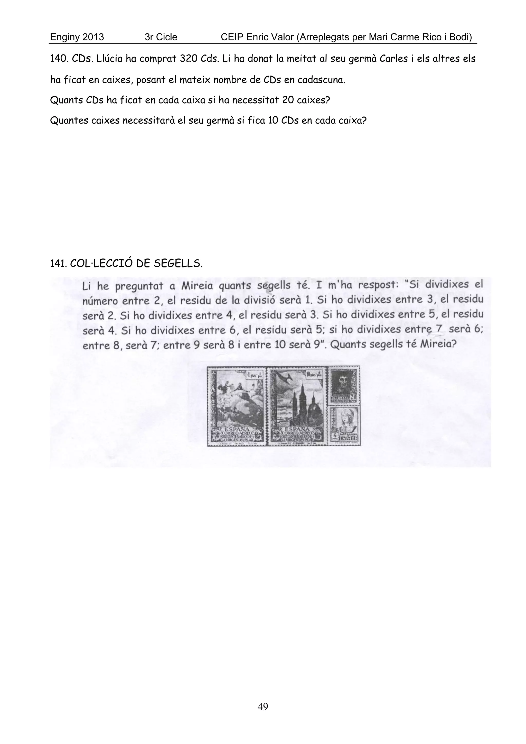 Enginy 2013 3r Cicle CEIP Enric Valor (Arreplegats per Mari Carme Rico i Bodi)
49
140. CDs. Llúcia ha comprat 320 Cds. Li ha donat la meitat al seu germà Carles i els altres els
ha ficat en caixes, posant el mateix nombre de CDs en cadascuna.
Quants CDs ha ficat en cada caixa si ha necessitat 20 caixes?
Quantes caixes necessitarà el seu germà si fica 10 CDs en cada caixa?
141. COL·LECCIÓ DE SEGELLS.
 