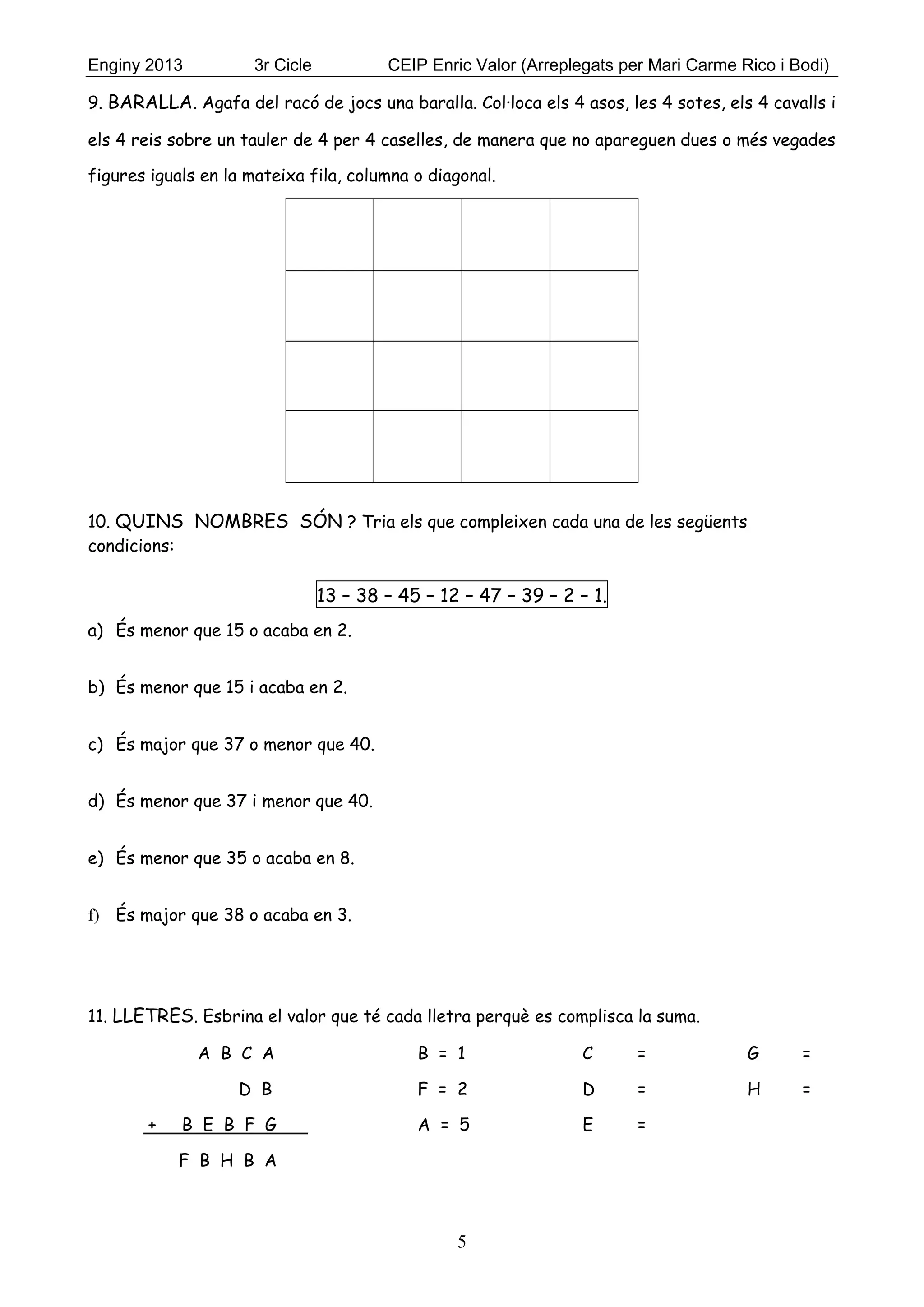 Enginy 2013 3r Cicle CEIP Enric Valor (Arreplegats per Mari Carme Rico i Bodi)
5
9. BARALLA. Agafa del racó de jocs una baralla. Col·loca els 4 asos, les 4 sotes, els 4 cavalls i
els 4 reis sobre un tauler de 4 per 4 caselles, de manera que no apareguen dues o més vegades
figures iguals en la mateixa fila, columna o diagonal.
10. QUINS NOMBRES SÓN ? Tria els que compleixen cada una de les següents
condicions:
13 – 38 – 45 – 12 – 47 – 39 – 2 – 1.
a) És menor que 15 o acaba en 2.
b) És menor que 15 i acaba en 2.
c) És major que 37 o menor que 40.
d) És menor que 37 i menor que 40.
e) És menor que 35 o acaba en 8.
f) És major que 38 o acaba en 3.
11. LLETRES. Esbrina el valor que té cada lletra perquè es complisca la suma.
A B C A B = 1 C = G =
D B F = 2 D = H =
+ B E B F G A = 5 E =
F B H B A
 