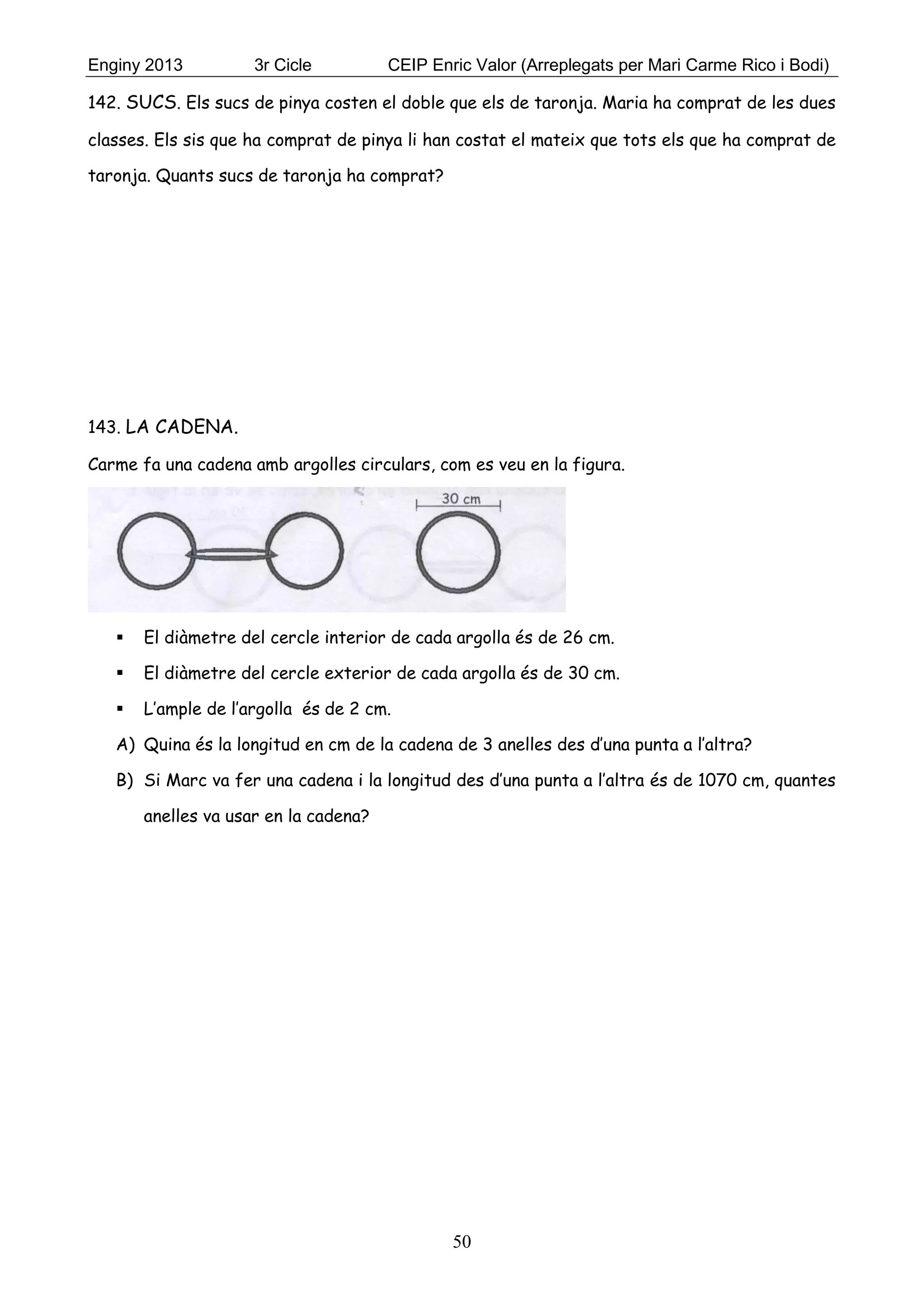 Enginy 2013 3r Cicle CEIP Enric Valor (Arreplegats per Mari Carme Rico i Bodi)
50
142. SUCS. Els sucs de pinya costen el doble que els de taronja. Maria ha comprat de les dues
classes. Els sis que ha comprat de pinya li han costat el mateix que tots els que ha comprat de
taronja. Quants sucs de taronja ha comprat?
143. LA CADENA.
Carme fa una cadena amb argolles circulars, com es veu en la figura.
 El diàmetre del cercle interior de cada argolla és de 26 cm.
 El diàmetre del cercle exterior de cada argolla és de 30 cm.
 L’ample de l’argolla és de 2 cm.
A) Quina és la longitud en cm de la cadena de 3 anelles des d’una punta a l’altra?
B) Si Marc va fer una cadena i la longitud des d’una punta a l’altra és de 1070 cm, quantes
anelles va usar en la cadena?
 