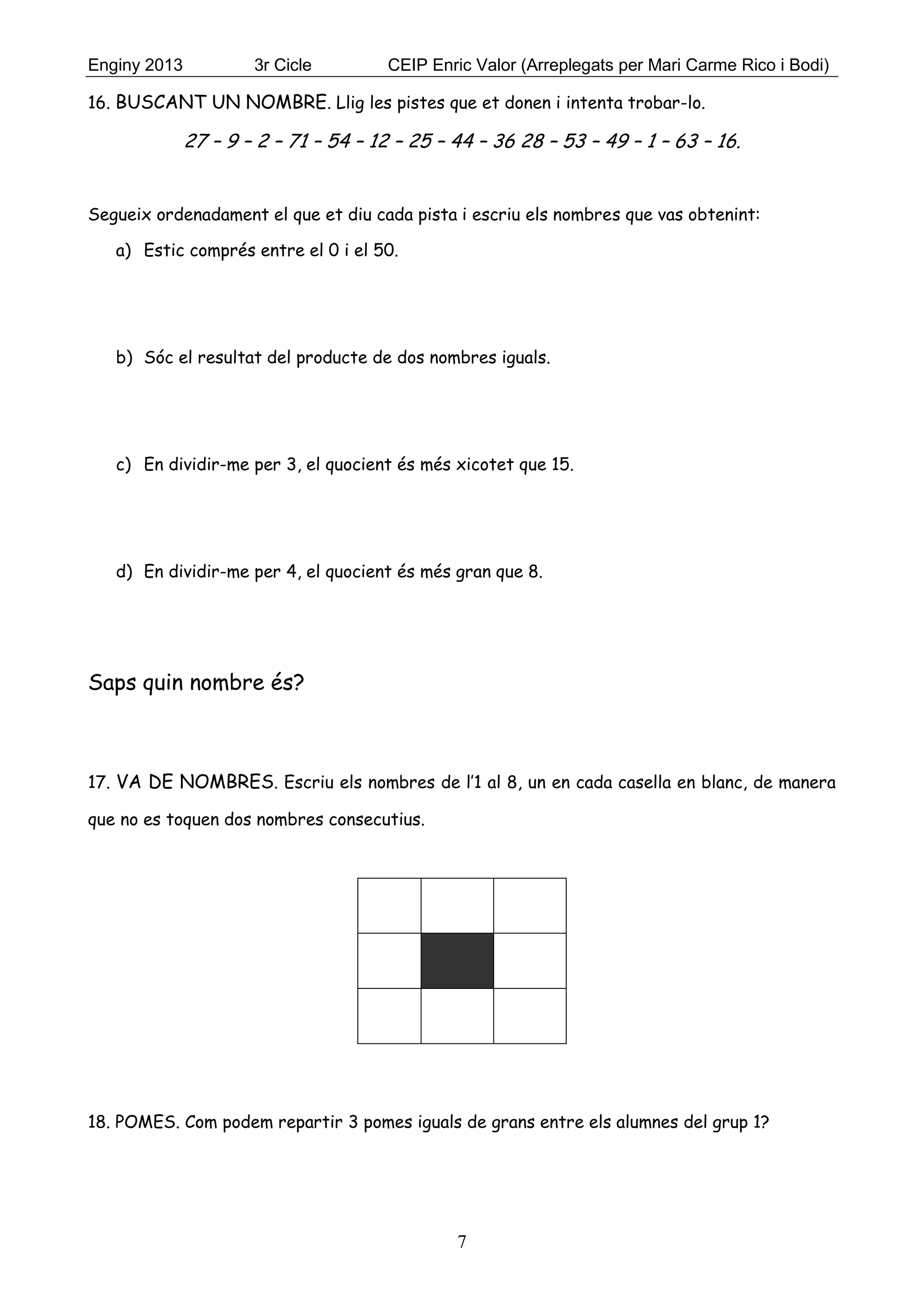 Enginy 2013 3r Cicle CEIP Enric Valor (Arreplegats per Mari Carme Rico i Bodi)
7
16. BUSCANT UN NOMBRE. Llig les pistes que et donen i intenta trobar-lo.
27 – 9 – 2 – 71 – 54 – 12 – 25 – 44 – 36 28 – 53 – 49 – 1 – 63 – 16.
Segueix ordenadament el que et diu cada pista i escriu els nombres que vas obtenint:
a) Estic comprés entre el 0 i el 50.
b) Sóc el resultat del producte de dos nombres iguals.
c) En dividir-me per 3, el quocient és més xicotet que 15.
d) En dividir-me per 4, el quocient és més gran que 8.
Saps quin nombre és?
17. VA DE NOMBRES. Escriu els nombres de l’1 al 8, un en cada casella en blanc, de manera
que no es toquen dos nombres consecutius.
18. POMES. Com podem repartir 3 pomes iguals de grans entre els alumnes del grup 1?
 