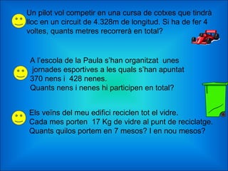 Un pilot vol competir en una cursa de cotxes que tindrà lloc en un circuit de 4.328m de longitud. Si ha de fer 4 voltes, quants metres recorrerà en total? A l’escola de la Paula s’han organitzat  unes  jornades esportives a les quals s’han apuntat  370 nens i  428 nenes.  Quants nens i nenes hi participen en total? Els veïns del meu edifici reciclen tot el vidre.  Cada mes porten  17 Kg de vidre al punt de reciclatge.  Quants quilos portem en 7 mesos? I en nou mesos? 