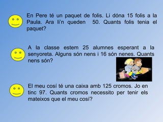 En Pere té un paquet de folis. Li dóna 15 folis a la Paula. Ara li’n queden  50. Quants folis tenia el paquet? A la classe estem 25 alumnes esperant a la senyoreta. Alguns són nens i 16 són nenes. Quants nens són? El meu cosí té una caixa amb 125 cromos. Jo en tinc 97. Quants cromos necessito per tenir els mateixos que el meu cosí? 