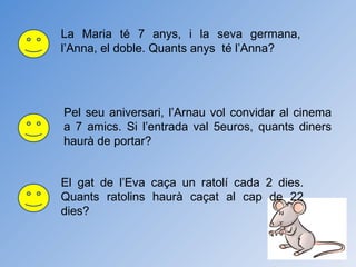 La Maria té 7 anys, i la seva germana, l’Anna, el doble. Quants anys  té l’Anna? Pel seu aniversari, l’Arnau vol convidar al cinema a 7 amics. Si l’entrada val 5euros, quants diners haurà de portar? El gat de l’Eva caça un ratolí cada 2 dies. Quants ratolins haurà caçat al cap de 22 dies? 